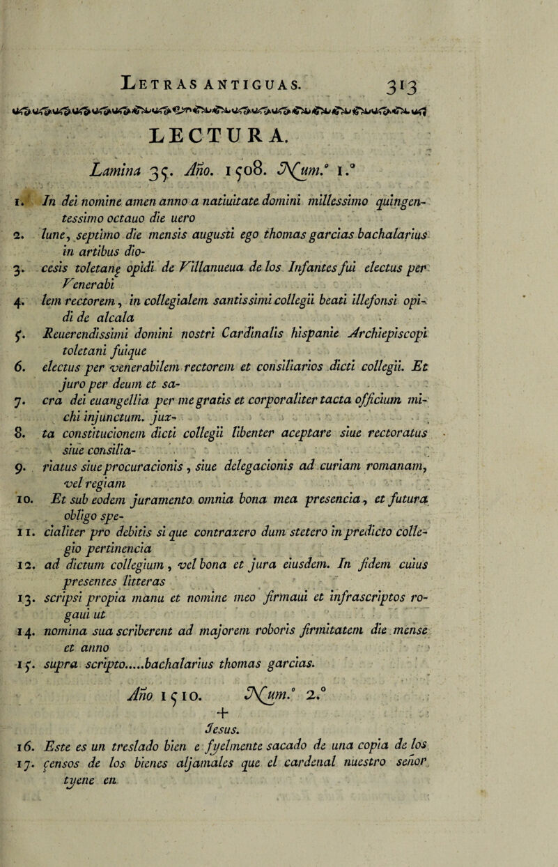 LECTURA. ■ ■* . 'sU . L V' -*- ‘* ' V» • - '* •* - Sv V. - . • V : • ¡ ( '. > .. ^ s. - . . .* . í * ,*. Lamina 3^. ^í?0. 1^08. J\(um.° i.° . #• • *7 ' '•'■■■ \• * * , , j ^ • J ,.-«J I * . . r » .... }•. 'i . . v, c 1. In dei nomine amen anno a natiuitate domini millessimo quingen- tessimo octauo die uero 2. lune, séptimo die mensis augusti ego thornas garcías bachalarius in artibus dio- 3. ceses toletang opidi de Fillanueua de los Infantes fui electus per Vcnerabi 4. lem rectorem, in collegialem santissimi collegii beati illefonsi opi¬ di de aléala 5*. Reuer endi ssimi domini nostri Cardinalis hispanie ArcKiepiscopi toletani fuique 6. electus per venerabilem rectorem et consiliarios dicti collegii. Et juro per deum et sa- 7. era dei euangellia per me gratis et corporallter tacta officium mi- chi injunctum. jux- ; 8. ta constitucionem dicti collegii libenter aceptare siue rectoratus siue consilia- 9. riatus siueprocuradonis , siue delegacionis ad curiam romanam, 'oel regiam 10. Et sub eodem juramento omnia bona mea presencia, et futura obligo spe- 11. cialiter pro debitis si que contraxero dum stetero in predicto colle- gio pertinencia 12. ad dictum collegium, vel bona et jura eiusdem. In fidem cuius presentes litteras 13. scripsi propia manu et nomine meo firmaui et infrascriptos ro- gaui ut 14. nomina sua scriberent ad majorem roboris firmitatem die mense et anno 3 ■ij. supra scripto.bachalarius thornas garcías. Año i<£io. 2.° + / : Jesús. 16. Este es un treslado bien e fielmente sacado de una copia de los 17. censos de los bienes aljamales que el cardenal nuestro señor tijene en