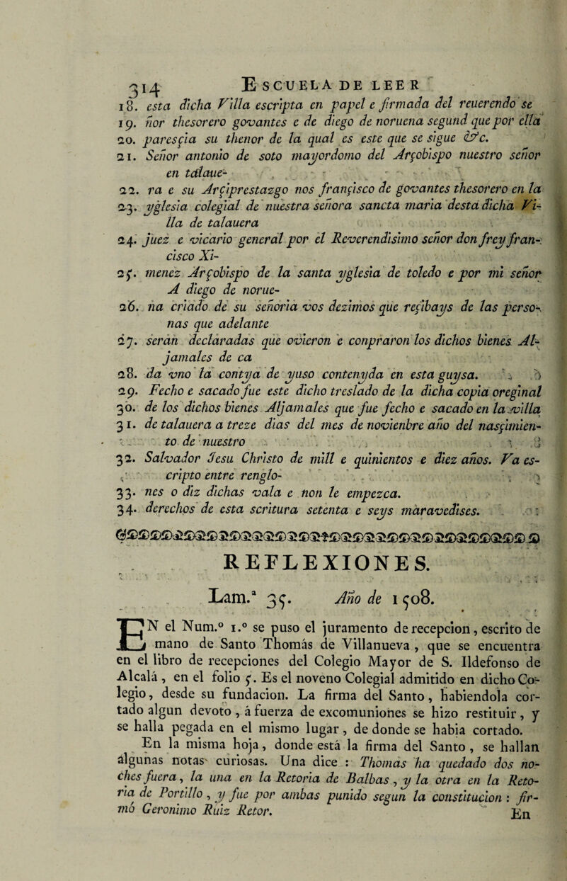 18. esta dicha Filia escripia en papel e firmada del reuerendo se 19. ñor thesorero govantes e de diego de noruena segund que por ella 20. pares fia su thenor de la qual es este que se s'igue iFc, ai. Señor antonio de soto mayordomo del Arcobispo nuestro señor en talaue- , . - - 22. ra e su Arfiprestazgo nos francisco de gomantes thesorero en la 03. yglesia colegial de nuestra señora sancta marta desta dicha Vi¬ lla de talauera - 24. e vicario general por el Reverendísimo señor don frey fran-i cisco Xi- 2$. menez Arzobispo de la santa yglesia de toledo e por mi señor A diego de norue- 26. na criado de su señoría vos dezimos que recibays de las perso\ ñas que adelante 27. serán declaradas que ovieron e conpraron los dichos bienes Al- jámales de ca 28. da vno la contya de yuso contenyda en esta guysa. , /) 29. Fecho e sacado fue este dicho treslado de la dicha copia oreginal 30. de los dichos bienes Aljámales que fue fecho e sacado en la villa 31. de talauera a treze dias del mes de novienbre año del nascimien- < j :: t o de nuestro . : V j 32. Salvador Jesu Christo de mili e quinientos e diez años, Vaes- r- cripto entre renglo- ^ 33- nes o diz dichas vala e non le empezca. 34. derechos de esta scritura setenta e seys maravedises. REFLEXIONES. r v • - . * i; ‘4- , •: ' A Lam.a 3 c. Año de ico8. - . • * * 9 ■ r EN el Num .° i.° se puso el juramento de recepción, escrito de mano de Santo Thomás de Villanueva , que se encuentra en el libro de recepciones del Colegio Mayor de S. Ildefonso de Alcalá , en el folio Es el noveno Colegial admitido en dicho Co¬ legio, desde su fundación. La firma del Santo, habiéndola cor¬ tado algún devoto , á fuerza de excomuniones se hizo restituir, y se halla pegada en el mismo lugar, de donde se había cortado. En la misma hoja, donde está la firma del Santo , se hallan algunas notas^ curiosas. Una dice : Tliomas ha quedado dos no¬ ches fuera, la una en la Retoña de Balbas , y la otra en la Reto¬ ña, de Portillo , y fue por ambas punido según la constitución : fir¬ mó Gerónimo Ruiz Retor. i<;n