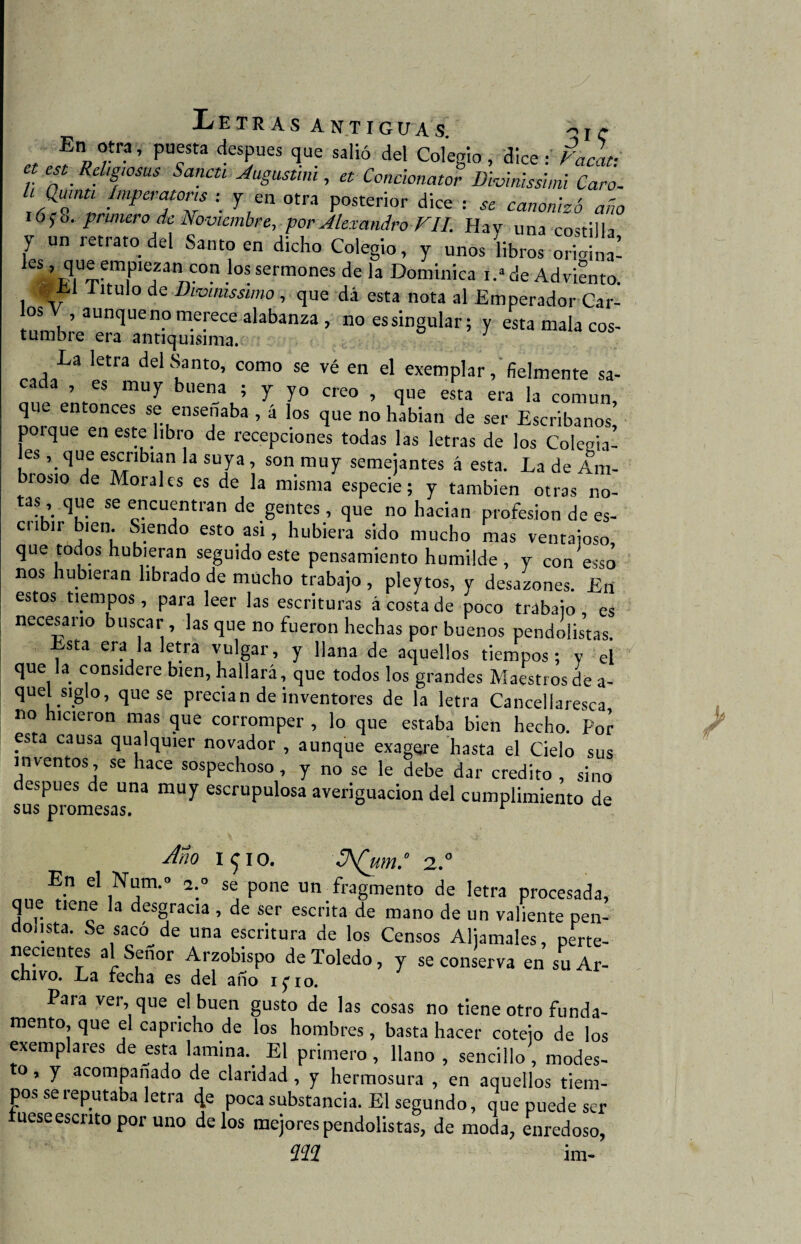 En otra, puesta después que salió del Colegio, dice s Vacaf. , .Kdl8wsus Sanen Augustim , et Concionator Divinisshni Caro. '<%* !mPerator's \ 1 en otra posterior dice : se canonizó año 16;o. primero de Noviembre, por Alexandro FII. Hav una costilla 7 Un rCtrat0 dd Sa«° « dicho Colegio, y unos libros orioina! les, que empiezan con los sermones de la Dominica i.»de Adviento. _ 1 ítulo de Di'ointssmo , que dá esta nota al Emperador Car- °S aunquenP merece alabanza, no essingular; y esta mala eos- tumbre era antiquísima. La letra delí?ant0’ como se vé en el exemplar, fielmente sa- , es muy buena ; y yo creo , que esta era la común que entonces se enseñaba , á los que no habían de ser Escribanos’ porque en este libro de recepciones todas las letras de los Colegia¬ les , que escribían la suya, son muy semejantes á esta. La de Am¬ brosio de Morales es de la misma especie; y también otras no- as, que se encuentran de gentes, que no hacían profesión de es- cubir bien. Siendo esto asi, hubiera sido mucho mas ventajoso, que todos hubieran seguido este pensamiento humilde , y conesso nos hubieran librado de mucho trabajo, pleytos, y desazones. En estos tiempos, para leer las escrituras á costa de poco trabaio es necesario buscar , las que no fueron hechas por buenos pendolistas. Esta era la letra vulgar, y llana de aquellos tiempos; y el que la considere bien, hallará, que todos los grandes Maestros de a- quel siglo, que se precian de inventores de la letra Cancellaresca no hicieron mas que corromper , lo que estaba bien hecho. Por esta causa qualquier novador , aunque exagere hasta el Cielo sus inventos , se hace sospechoso , y no se le debe dar crédito , sino después de una muy escrupulosa averiguación del cumplimiento de sus promesas. r Ano i ^ io. 2.° En el Num.° a.° se pone un fragmento de letra procesada, que tiene la desgracia , de ser escrita de mano de un valiente pen- ctonsta. Se sacó de una escritura de los Censos Aljamales, perte¬ necientes al Señor Arzobispo de Toledo, y se conserva en su Ar¬ chivo. La fecha es del año tyio. Para ver, que el buen gusto de las cosas no tiene otro funda- mentó, que el capricho de los hombres, basta hacer coteio de los exemplares de esta lamina. El primero, llano , sencillo, modes- o, y acompañado de claridad, y hermosura , en aquellos tiem¬ pos se reputaba letra 4e poca substancia. El segundo, que puede ser fuese escrito por uno délos mejores pendolistas, de moda, enredoso, íZíZíZ im-