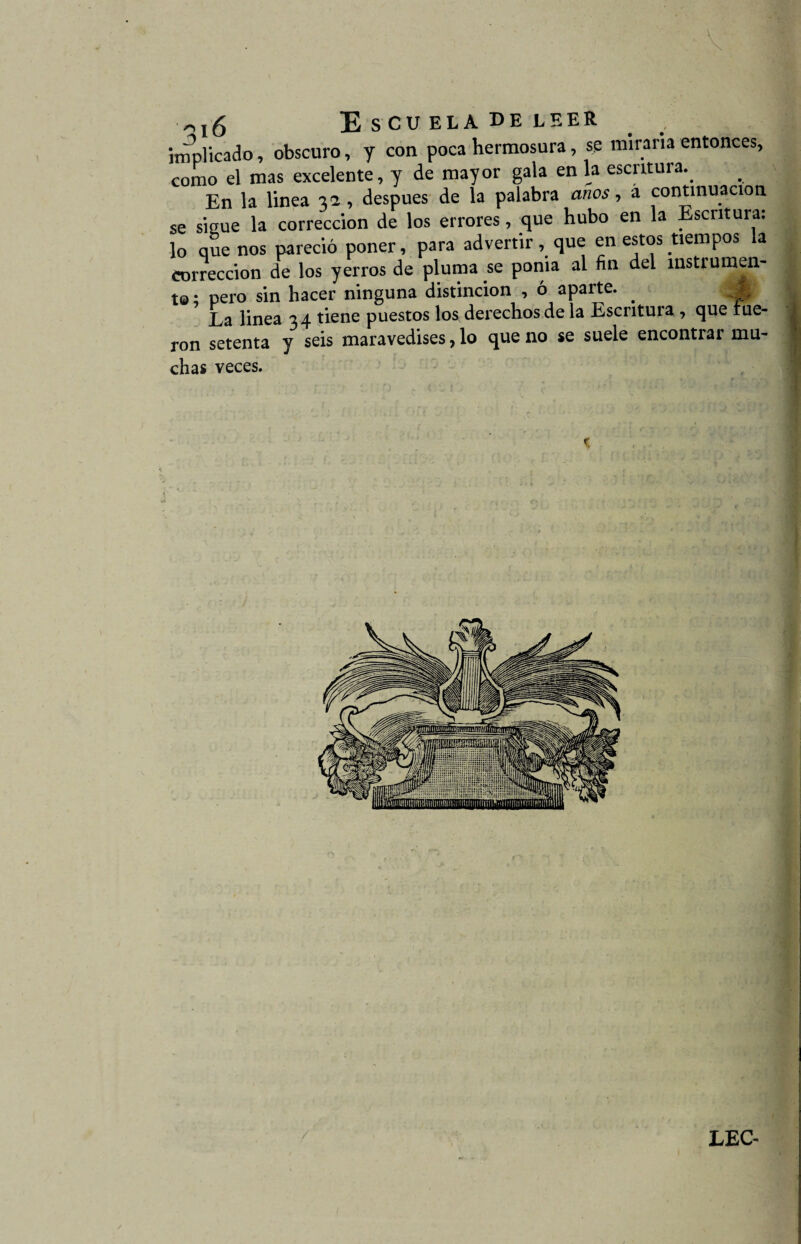 implicado, obscuro, y con poca hermosura, se miraría entonces, como el mas excelente, y de mayor gala en la escritura.. En la linea 32 , después de la palabra anos, á continuación se sigue la corrección de los errores, que hubo en la Escritura: lo que nos pareció poner, para advertir, que en estos tiempos a corrección de los yerros de pluma se ponia al fin del instrumen¬ te ; pero sin hacer ninguna distinción , ó aparte. . La linea 34 tiene puestos los derechos de la Escritura, que fue¬ ron setenta y seis maravedises, lo que no se suele encontrar mu¬ chas veces. c
