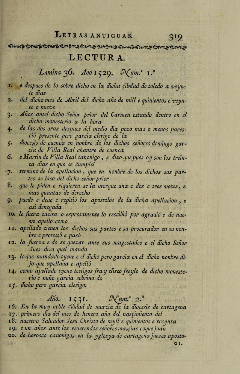 LECTURA. Lamina 36. Año 1 ^29. «ÍA(um* i.° 1. t después de lo sobre dicho en la dicha cibdad de toledo a vein¬ te días 2. del dicho mes de Abril del dicho año de mili e quinientos e vein¬ te e nueve 3. Años antel dicho Señor prior del Carmen estando dentro en el dicho monesterlo a la hora 4» de las dos oras después del medio día poco mas o menos pares- ció presente pero garcía clérigo de la 5'. diócesis de cuenca en nonbre de los dichos señores domingo gar¬ cía de Imilla Real chantre de cuenca 6. e Martin de Filia Real canónigo , e dlxo que pues 01/ son los trein¬ ta días en que se cumplel 7. termino de la apellaclon , que en nonbre de los dichos sus par¬ tes se biso del dicho señor prior 8. que le piden e rlquieren se la otorgue una e dos e tres vezes, e mas quantas de derecho 9. puede e deue e repitió los apostólos de la dicha apellaclon , t asi denegada 10. le fuera tacita o espr es amente lo rescibló por agraulo e de nue¬ vo apello como 11. apellado tienen los dichos sus partes e su procurador en su non¬ bre e protestó e pasó 12. la fuerza e de se quexar ante sus magestades e el dicho Señor dues dlxo quel manda 13. loque mandado tyene e el dicho pero garcía en el dicho nonbre di¬ jo que apellaua e apelló 14. como apellado tyene testigos fray elíseo freyle de dicho moneste- rio e ñuño garcía sobrino de 1 f. dicho pero garcía clérigo. Año. 1^31. 2.a 16. En la muy noble fib dad de murcia de la diócesis de Cartagena 17. primero día del mes de henero año del nasfimiento del 18. nuestro Saluador Jesu Christo de myll e quinientos e treynta 19. e un años ante los reuerendos señores máselas coque juan 20. de borosco canónigos en la yglesya de Cartagena juezes aposto- 21.