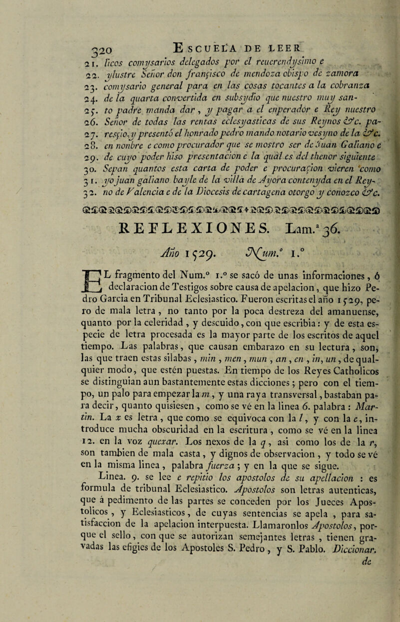 <2i. heos comvsanos delegados por el reiterendysimo e 12. alustre Señor don francisco de mendoza obispo de zamora ■ 23. comysario general para en las cosas tocantes a la cobranza i\. déla quarta convertida en subsydio que nuestro muy san- 2$. to padre manda dar, y pagar a el enperador e Rey nuestro 26. Señor de todas las rentas eclesyasticas de sus Reynos <ÍFc. pa- 2 j. rescio.y presentó el honradopedro mando notario vesyno de la <lFc. 28. en nonbre e como procurador que se mostro ser dehuan Galiano c 29. de cuyo poder hiso presentación e la qual es del thenor siguiente 30. Sepan quantos esta carta de poder e procuración vieren 'como 31 .yo Juan galiano bayle de la villa de Jyora contenyda en el Rey- 3 2. no de Falenda e de la Diócesis de Cartagena otorgo y conozco ¿Fe. REFLEXIONES. Lam.a36. Ano 1^29. 3\(um.° i.° T¡Li fragmento del Num.° i.°se sacó de unas informaciones, ó j_i declaración de Testigos sobre causa de apelación, que hizo Pe¬ dro Garda en Tribunal Eclesiástico. Fueron escritasel año 15-29, pe¬ ro de mala letra , no tanto por la poca destreza del amanuense, quanto por la celeridad , y descuido, con que escribia: y de esta es¬ pecie de letra procesada es la mayor parte de los escritos de aquel tiempo. Las palabras, que causan embarazo en su lectura, son, las que traen estas silabas, min , men , mun , an , en , z/i, un, de qual- quier modo, que estén puestas. En tiempo de los Reyes Catholicos se distinguían aun bastantemente estas dicciones; pero con el tiem¬ po, un palo para empezar la /7z, y una raya transversal, bastaban pa¬ ra decir, quanto quisiesen , como se vé en la linea 6. palabra : Mar¬ tin. La x es letra , que como se equivoca con la / , y con la £, in¬ troduce mucha obscuridad en la escritura , como se vé en la linea 12. en la voz quexar. Los nexos de la q, asi como los de la /% son también de mala casta, y dignos de observación , y todo se vé en la misma linea , palabra fuerza ; y en la que se sigue. Linea. 9. se lee e repitió los apostólos de su apellacion : es formula de tribunal Eclesiástico, apostólos son letras autenticas, que á pedimento de las partes se conceden por los Jueces Apos¬ tólicos , y Eclesiásticos, de cuyas sentencias se apela , para sa¬ tisfacción de la apelación interpuesta. Llamáronlos dpostolos, por¬ que el sello, conque se autorizan semejantes letras , tienen gra¬ vadas las efigies de los Apostóles S. Pedro , y S. Pablo. Diccionar. de