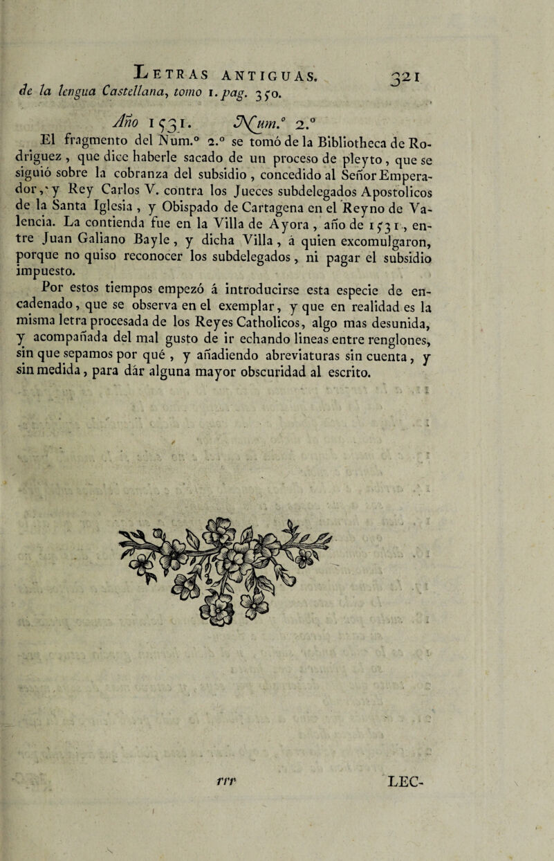 de la lengua Castellana, tomo i.pag. 3^0. Ano 1 931. 3\(um.° 2.0 ' El fragmento delNum.0 a.° se tomó de la Bibliotheca de Ro¬ dríguez , que dice haberle sacado de un proceso de pleyto, que se siguió sobre la cobranza del subsidio, concedido al Señor Empera¬ dor,'y Rey Carlos V. contra los Jueces subdelegados Apostólicos de la Santa Iglesia , y Obispado de Cartagena en el Reyno de Va¬ lencia. La contienda fue en la Villa de Ayora , año de 1^31, en¬ tre Juan Galiano Bayle, y dicha Villa, á quien excomulgaron, porque no quiso reconocer los subdelegados, ni pagar el subsidio impuesto. Por estos tiempos empezó á introducirse esta especie de en¬ cadenado , que se observa en el exemplar, y que en realidad es la misma letra procesada de los Reyes Catholicos, algo mas desunida, y acompañada del mal gusto de ir echando lineas entre renglones, sin que sepamos por qué , y añadiendo abreviaturas sin cuenta, y sin medida, para dar alguna mayor obscuridad al escrito. • ■’ t; V ■ • v • y-*' ’ ”, '.‘i y 1 ó rrr LEC-