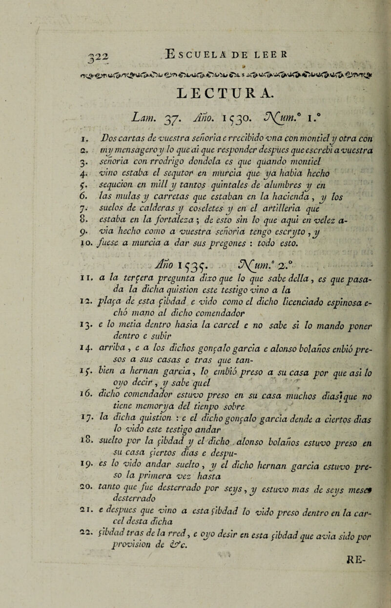 3 . LECTURA. Lam. 37. Ano. 1530. 3\(um.0 i.° i. Dos cartas de vuestra señoría e rreclbido vna con montielp otra con а. tnp mensajero y ¡o que al que responder después que escrebl a vuestra 3. señoría con rrodrlgo dondola es que quando montlel 4. vino estaba el sequtor en murcia que pa habla hecho 5'. sequcion en mili p tantos quintales de alumbres p en б. las muíasp carretas que estaban en la hacienda, y los 7. suelos de calderas p coseletes p en el artillería que 8. estaba en la fortaleza; de esto sin lo que aquí envclez a- 9. vía hecho como a vuestra señoría tengo escrpto , p 1 o. fuese a murcia a dar sus pregones : todo esto. .. Ano 1 ^3.^. 2.° ii, a la tercera pregunta dlxo que lo que sabe della, es que pasa¬ da la dicha qulstlon este testigo vino a la 12. placa de esta flbdad e vldo como el dicho licenciado espinosa e- chó mano al dicho comendador 13. e lo metía dentro hasla la cárcel e no sabe si lo mando poner dentro e subir 14. arriba , e a los dichos goncalo garcía e alonso bolaños enblópre¬ sos a sus casas e tras que tan- Ií* bien a hernan garcía, lo embió preso a su casa por que asi lo opo decir , p sabe quel ió. dicho comendador estuvo preso en su casa muchos diasique no tiene memorpa del tlenpo sobre 17. la dicha qulstlon : e el dicho goncalo garcía dende a ciertos días lo vldo este testigo andar 10. suelto por la clbdad p el dicho alonso bolanos estuvo preso en su casa ciertos días e despu- 19. es lo vldo andar suelto, p el dicho hernan garcía estuvo pre¬ so la primera vez hasta 20. tanto que fue desterrado por seps, p estuvo mas de seps meses desterrado 21. e después que vino a esta flbdad lo vldo preso dentro en la cár¬ cel dcsta dicha 22. clbdad tras de la rred, e opo desir en esta clbdad que avia sido por provisión de &*c. r RE-