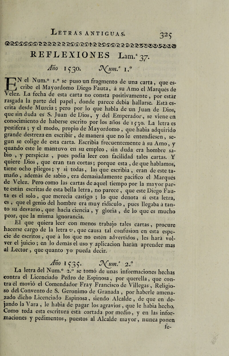 REFLEXIONES Lam.a37. Ano 1930. 3\(um.° i.° ' EN el Num.° i.° se puso un fragmento de una carta, que es¬ cribe el Mayordomo Diego Fauta, á su Amo el Marqués de Velez. lia fecha de esta carta no consta positivamente, por estar rasgada la parte del papel, donde parece debia hallarse. Está es¬ crita desde Murcia ; pero por lo que habla de un Juan de Dios, que sin duda es S. Juan de Dios, y del Emperador, se viene en conocimiento de haberse escrito por los años de 1^30. La letra es pestifera ; y el modo, propio de Mayordomo , que habia adquirido grande destreza en escribir, de manera que no le entendiesen, se¬ gún se colige de esta carta. Escribía frecuentemente á su Amo, y quando este le mantuvo en su empleo, sin duda era hombre sa¬ bio , y perspicaz , pues podía leer con facilidad tales cartas. Y quiere Dios, que eran tan cortas; porque esta , de que hablamos, tiene ocho pliegos; y si todas, lasque escribía, eran de este ta^ mano , ademas de sabio, era demasiadamente pacifico el Marqués de Velez. Pero como las cartas de aquel tiempo por la mayor par¬ te están escritas de esta bella letra, no parece , que este Diego Fau¬ ta es el solo, que merecía castigo ; lo que denota sí esta letra, es , que el genio del hombre era muy ridiculo , pues llegaba á tan¬ to su desvarío, que hacia ciencia , y gloria , de lo que es mucho peor, que la misma ignorancia. El que quiera leer con menos trabajo tales cartas, procure ha ce t se caigo de la letras, que causa tal confusión en esta espe¬ cie de escritos, que á los que no estén advertidos, les hará vol¬ ver el juicio ; en lo demás el uso y aplicación harán aprender mas al Lector, que quanto yo pueda decir. Ano if3f. 2° La letra del Num.° a.° se tomó de unas informaciones hechas contra el Licenciado Pedro de Espinosa, por querella, que con¬ tra él movió el Comendador Fray Francisco de Villegas, Religio¬ so del Convento de S. Gerónimo de Granada , por haberle amena¬ zado dicho Licenciado Espinosa, siendo Alcalde , de que en de¬ jando la Vara , le habia de pagar los agravios , que le habia hecho. Como toda esta escritura está cortada por medio, y en las infor¬ maciones y pedimentos, puestos al Alcalde mayor, nunca ponen fe-