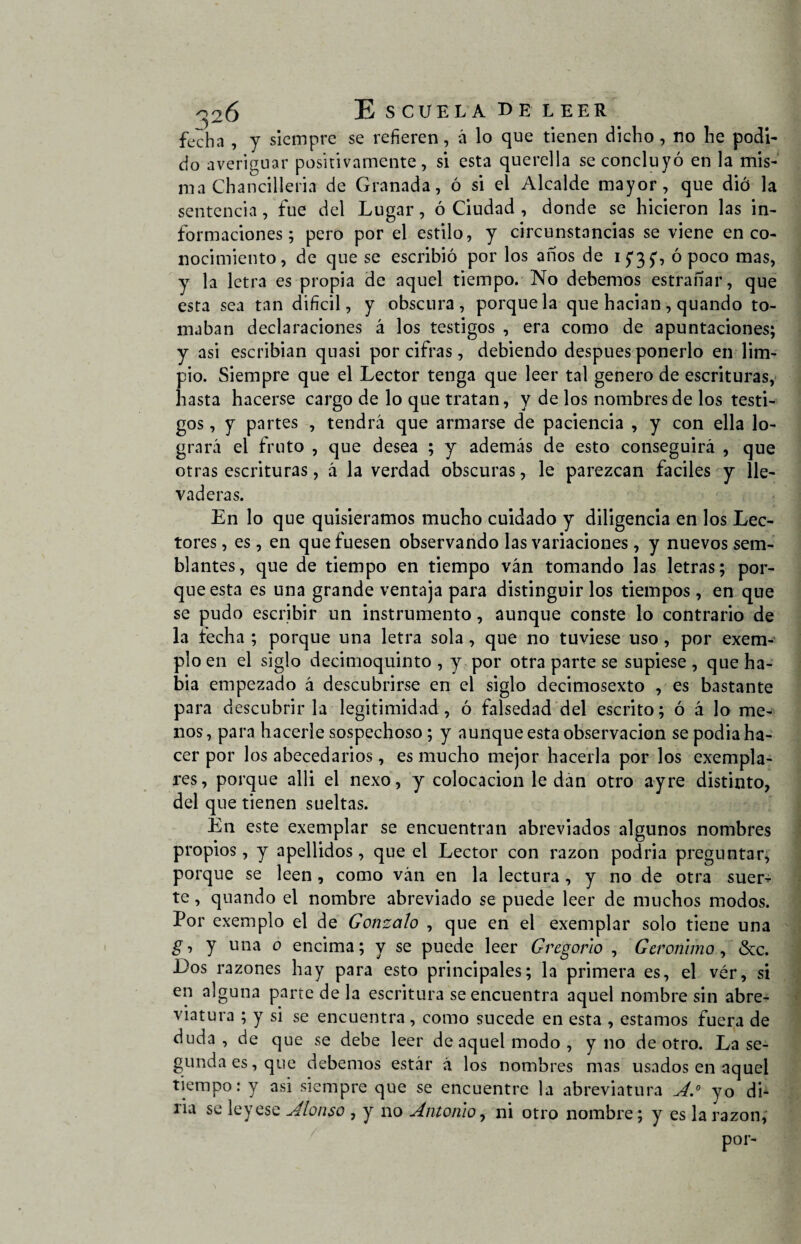 fecha , y siempre se refieren, á lo que tienen dicho , no he podi¬ do averiguar positivamente, si esta querella se concluyó en la mis¬ ma Chancilleria de Granada, ó si el Alcalde mayor, que dio la sentencia, fue del Lugar, ó Ciudad , donde se hicieron las in¬ formaciones; pero por el estilo , y circunstancias se viene en co¬ nocimiento, de que se escribió por los años de 15*3 y, ó poco mas, y la letra es propia de aquel tiempo. No debemos estrañar, que esta sea tan dificil, y obscura, porque la que hacían , quando to¬ maban declaraciones á los testigos , era como de apuntaciones; y asi escribían quasi por cifras, debiendo después ponerlo en lim¬ pio. Siempre que el Lector tenga que leer tal genero de escrituras, hasta hacerse cargo de lo que tratan, y de los nombres de los testi¬ gos , y partes , tendrá que armarse de paciencia , y con ella lo¬ grará el fruto , que desea ; y además de esto conseguirá , que otras escrituras, á la verdad obscuras, le parezcan fáciles y lle¬ vaderas. En lo que quisiéramos mucho cuidado y diligencia en los Lec¬ tores , es, en que fuesen observando las variaciones, y nuevos sem¬ blantes, que de tiempo en tiempo ván tomando las letras; por¬ que esta es una grande ventaja para distinguir los tiempos, en que se pudo escribir un instrumento, aunque conste lo contrario de la techa ; porque una letra sola, que no tuviese uso, por exem- plo en el siglo decimoquinto , y por otra parte se supiese , que ha¬ bía empezado á descubrirse en el siglo decimosexto , es bastante para descubrirla legitimidad, ó falsedad del escrito; ó á lo me¬ nos , para hacerle sospechoso; y aunque esta observación se podia ha¬ cer por los abecedarios, es mucho mejor hacerla por los exempla- res, porque alli el nexo, y colocación le dan otro ayre distinto, del que tienen sueltas. En este exemplar se encuentran abreviados algunos nombres propios, y apellidos, que el Lector con razón podria preguntar, porque se leen , como ván en la lectura , y no de otra suer¬ te , quando el nombre abreviado se puede leer de muchos modos. Por exemplo el de Gonzalo , que en el exemplar solo tiene una g ■> y una o encima; y se puede leer Gregorio , Gerónimo, &c. Los razones hay para esto principales; la primera es, el vér, si en alguna parte de la escritura se encuentra aquel nombre sin abre¬ viatura ; y si se encuentra, como sucede en esta , estamos fuera de duda, de que se debe leer de aquel modo, y no de otro. La se¬ gunda es, que debemos estár á los nombres mas usados en aquel tiempo: y asi siempre que se encuentre la abreviatura A.° yo di¬ ría se leyese Alonso , y no Antonio, ni otro nombre; y es la razón,