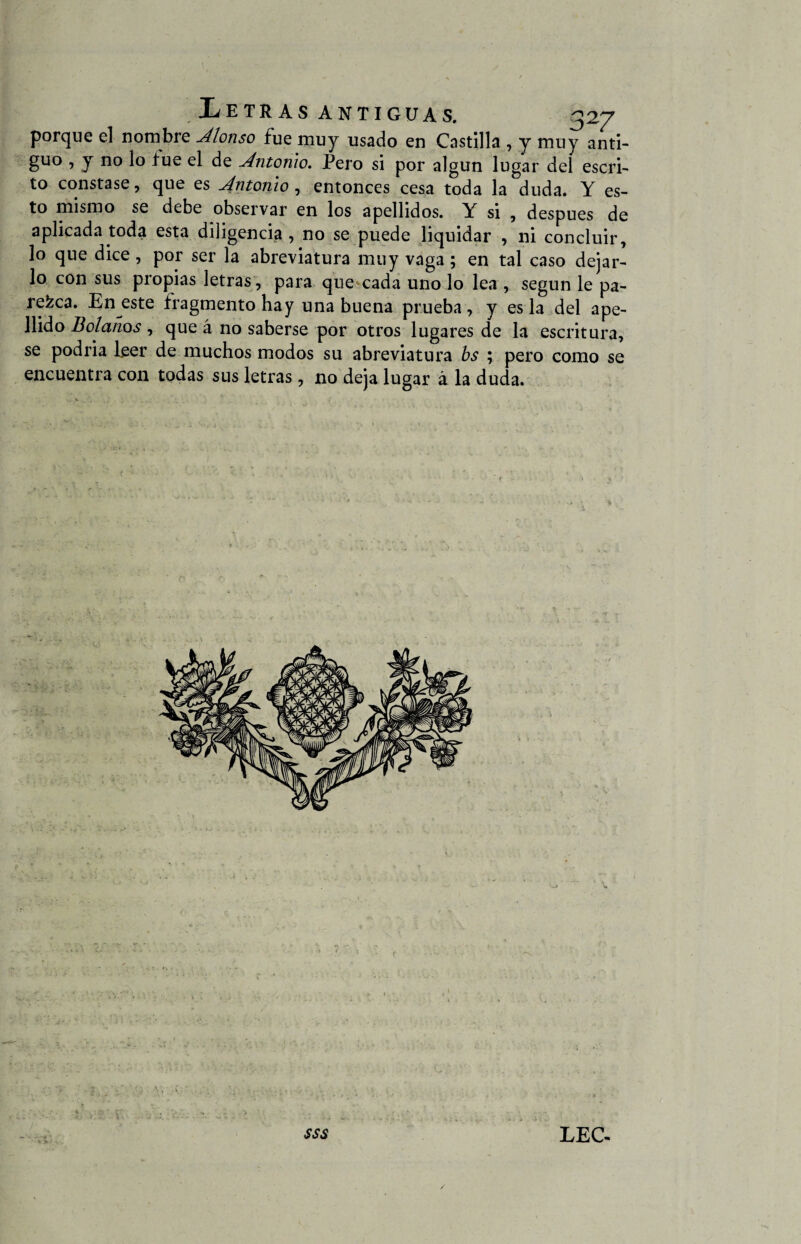 porque el nombre Alonso fue muy usado en Castilla , y muy anti¬ guo , y no lo fue el de Antonio. Pero si por algún lugar del escri¬ to constase, que es Antonio , entonces cesa toda la duda. Y es¬ to mismo se debe observar en los apellidos. Y si , después de aplicada toda esta diligencia , no se puede liquidar , ni concluir, lo que dice, por ser la abreviatura muy vaga; en tal caso dejar¬ lo con sus propias letras, para que cada uno lo lea , según le pa¬ rezca. En este fragmento hay una buena prueba, y es la del ape¬ llido Boíanos , que á no saberse por otros lugares de la escritura, se podria leer de muchos modos su abreviatura bs ; pero como se encuentra con todas sus letras, no deja lugar á la duda. y . > sss LEC-