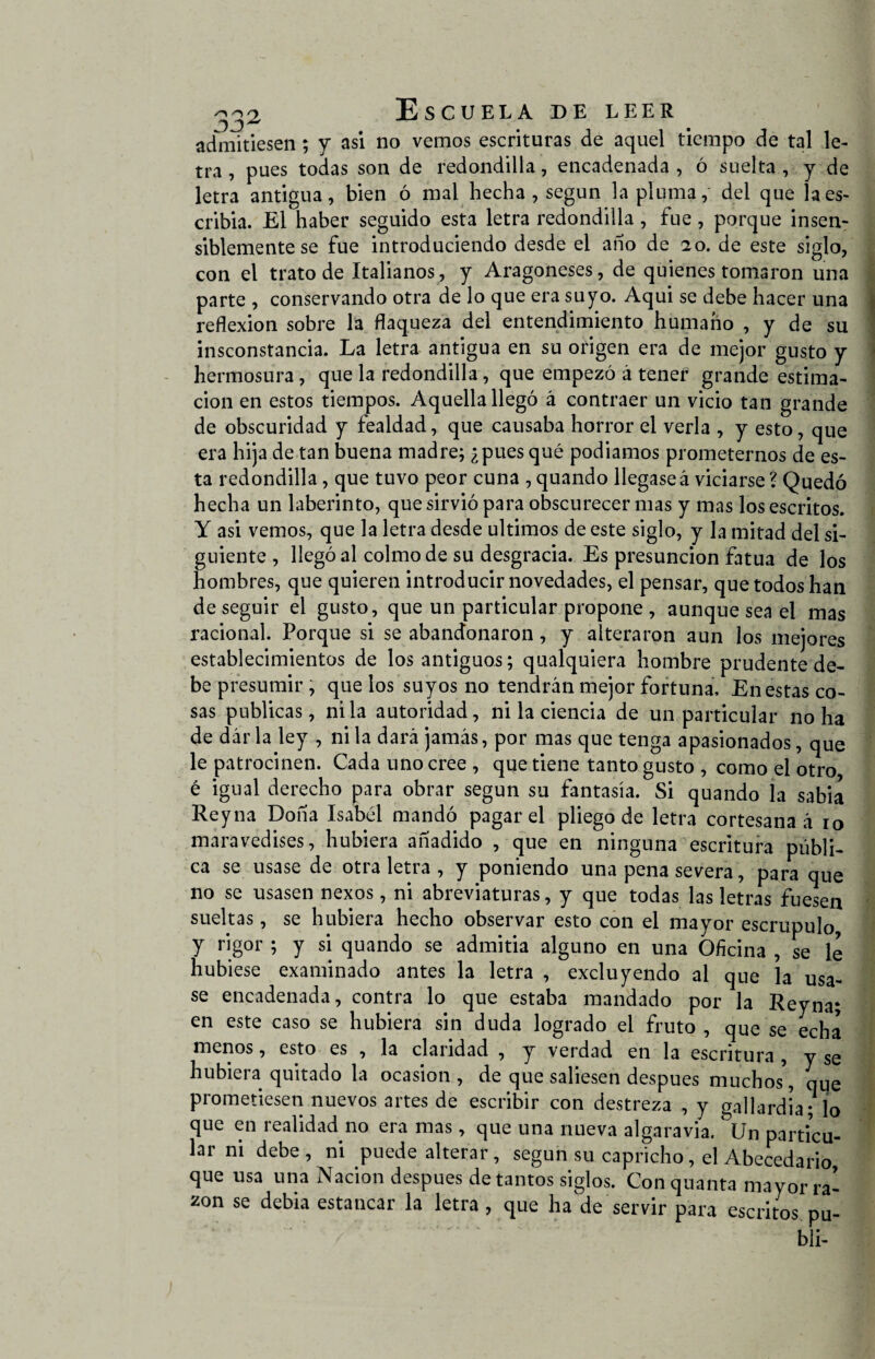 admitiesen; y asi no vemos escrituras de aquel tiempo de tal le¬ tra , pues todas son de redondilla, encadenada , ó suelta , y de letra antigua, bien ó mal hecha, según la pluma, del que la es¬ cribía. El haber seguido esta letra redondilla , fue , porque insen¬ siblemente se fue introduciendo desde el año de i o. de este siglo, con el trato de Italianos, y Aragoneses, de quienes tomaron una parte , conservando otra de lo que era suyo. Aqui se debe hacer una reflexión sobre la flaqueza del entendimiento humano , y de su insconstancia. La letra antigua en su origen era de mejor gusto y hermosura, que la redondilla, que empezó á tener grande estima¬ ción en estos tiempos. Aquella llegó á contraer un vicio tan grande de obscuridad y fealdad, que causaba horror el verla , y esto, que era hija de tan buena madre; ¿pues qué podíamos prometernos de es¬ ta redondilla, que tuvo peor cuna , quando llegaseá viciarse ? Quedó hecha un laberinto, que sirvió para obscurecer mas y mas los escritos. Y asi vemos, que la letra desde últimos de este siglo, y la mitad del si¬ guiente , llegó al colmo de su desgracia. Es presunción fatua de los hombres, que quieren introducir novedades, el pensar, que todos han de seguir el gusto, que un particular propone , aunque sea el mas racional. Porque si se abandonaron, y alteraron aun los mejores establecimientos de los antiguos; qualquiera hombre prudente de¬ be presumir , que los suyos no tendrán mejor fortuna. En estas co¬ sas publicas, ni la autoridad, ni la ciencia de un particular no ha de darla ley , ni la dará jamás, por mas que tenga apasionados, que le patrocinen. Cada uno cree , que tiene tanto gusto , como el otro é igual derecho para obrar según su fantasía. Si quando la sabia Reyna Doña Isabél mandó pagar el pliego de letra cortesana á io maravedises, hubiera añadido , que en ninguna escritura públi¬ ca se usase de otra letra , y poniendo una pena severa, para que no se usasen nexos, ni abreviaturas, y que todas las letras fuesen sueltas, se hubiera hecho observar esto con el mayor escrúpulo, y rigor ; y si quando se admitia alguno en una Oficina , se le hubiese examinado antes la letra , excluyendo al que la usa¬ se encadenada, contra lo que estaba mandado por la Reyna* en este caso se hubiera sin duda logrado el fruto , que se echa menos, esto es , la claridad , y verdad en la escritura , y se hubiera quitado la ocasión, de que saliesen después muchos', que prometiesen nuevos artes de escribir con destreza , y gallardía; lo que en realidad no era mas, que una nueva algaravia. &Un particu¬ lar ni debe, ni puede alterar, según su capricho, el Abecedario que usa una Nación después de tantos siglos. Con quanta mayor ra¬ zón se debia estancar la letra , que ha de servir para escritos pu- bli-
