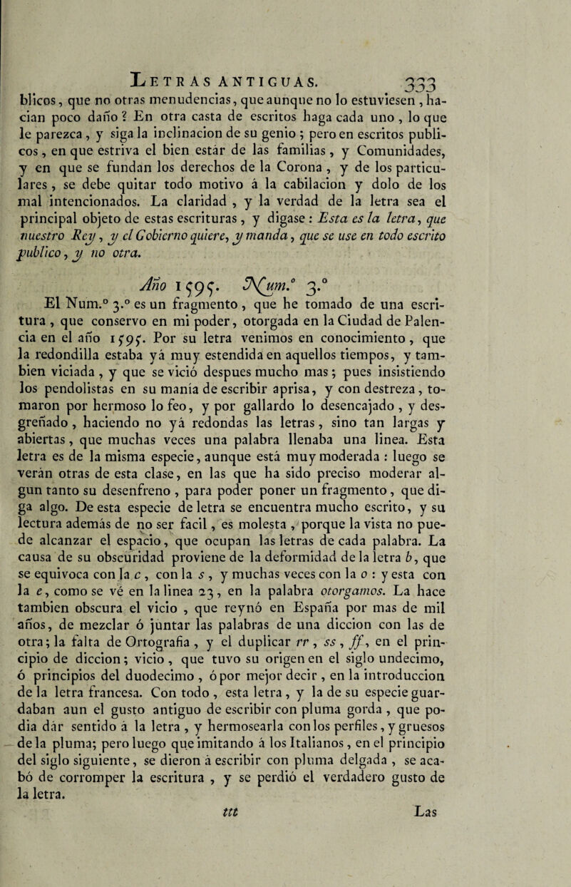 blicos, que no otras menudencias, que aunque no lo estuviesen , ha¬ cían poco daño ? En otra casta de escritos haga cada uno , lo que le parezca , y siga la inclinación de su genio ; pero en escritos públi¬ cos , en que estriva el bien estar de las familias, y Comunidades, y en que se fundan los derechos de la Corona , y de los particu¬ lares , se debe quitar todo motivo á la cabiíación y dolo de los mal intencionados. La claridad , y la verdad de la letra sea el principal objeto de estas escrituras, y digase : Esta es la letra, que nuestro Rey, y el Gobierno quiere, y manda, que se use en todo escrito y ubi ico, y no otra. Año 1^99* 3.0 El Num.° 3.0 es un fragmento, que he tornado de una escri¬ tura , que conservo en mi poder, otorgada en la Ciudad de Palen- cia en el año Por su letra venimos en conocimiento, que la redondilla estaba yá muy estendidaen aquellos tiempos, y tam¬ bién viciada , y que se vició después mucho mas; pues insistiendo los pendolistas en su manía de escribir aprisa, y con destreza, to¬ maron por hermoso lo feo, y por gallardo lo desencajado , y des¬ greñado , haciendo no yá redondas las letras, sino tan largas y abiertas, que muchas veces una palabra llenaba una linea. Esta letra es de la misma especie, aunque está muy moderada : luego se verán otras de esta clase, en las que ha sido preciso moderar al¬ gún tanto su desenfreno , para poder poner un fragmento, que di¬ ga algo. De esta especie de letra se encuentra mucho escrito, y su lectura además de no ser fácil, es molesta , porque la vista no pue¬ de alcanzar el espacio, que ocupan las letras década palabra. La causa de su obscuridad proviene de la deformidad de la letra 6, que se equivoca con la c , con la ¿ , y muchas veces con la o : y esta con la £, como se ve en la linea 23, en la palabra otorgamos. La hace también obscura el vicio , que reynó en España por mas de mil años, de mezclar ó juntar las palabras de una dicción con las de otra; la falta de Ortografía , y el duplicar rr , ss, ff~i en el prin¬ cipio de dicción; vicio , que tuvo su origen en el siglo undécimo, ó principios del duodécimo , ó por mejor decir , en la introducción de la letra francesa. Con todo , esta letra , y la de su especie guar¬ daban aun el gusto antiguo de escribir con pluma gorda , que po- dia dár sentido á la letra , y hermosearla con los perfiles, y gruesos — déla pluma; pero luego que imitando á los Italianos, en el principio del siglo siguiente, se dieron á escribir con pluma delgada , se aca¬ bó de corromper la escritura , y se perdió el verdadero gusto de la letra. ttt Las