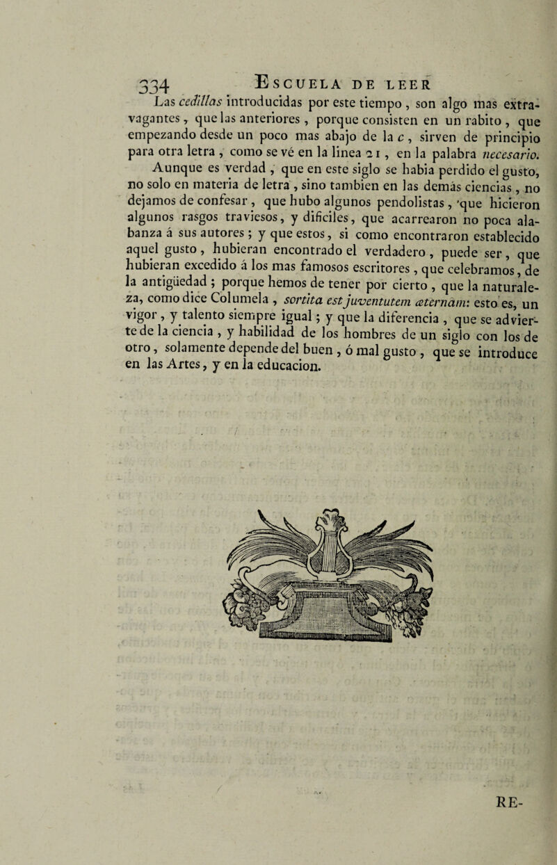 Las cedUlas introducidas por este tiempo , son algo mas extra¬ vagantes , que las anteriores, porque consisten en un rabito , que empezando desde un poco mas abajo de la c, sirven de principio para otra letra , como se vé en la linea 21, en la palabra necesario. Aunque es verdad , que en este siglo se había perdido el gusto, no solo en materia de letra , sino también en las demás ciencias, no dejamos de confesar , que hubo algunos pendolistas ,'que hicieron algunos rasgos traviesos, y difíciles, que acarrearon no poca ala¬ banza á sus autores; y que estos, si como encontraron establecido aquel gusto, hubieran encontrado el verdadero , puede ser, que hubieran excedido á los mas famosos escritores, que celebramos, de la antigüedad ; porque hemos de tener por cierto , que la naturale¬ za, como dice Columela , sortita est juventutem aternám: esto es, un vigor , y talento siempre igual; y que la diferencia , que se advier¬ te de la ciencia , y habilidad de los hombres de un siglo con los de otro, solamente depende del buen , ó mal gusto , que se introduce en las Artes, y en la educación. / RE-