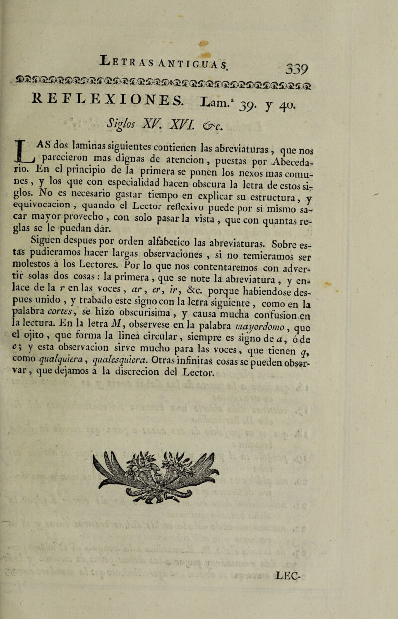 REFLEXIONES. Lam/ 39. y 40, LAS dos laminas siguientes contienen las abreviaturas , que nos parecieron mas dignas de atención, puestas por Abeceda¬ rio. En el principio de la primera se ponen los nexos mas comu- nes, y los que con especialidad hacen obscura la letra de estos sL glos. No es necesario gastar tiempo en explicar su estructura, y equivocación , quando el Lector reflexivo puede por sí mismo sa¬ car mayor provecho, con solo pasarla vista, que con quantas re¬ glas se le puedan dár. Siguen después por orden alfabético las abreviaturas. Sobre es¬ tas pudiéramos hacer laigas observaciones , si no temiéramos ser molestos á los Lectores. Por lo que nos contentaremos con adver¬ tir solas dos cosas: la primera , que se note la abreviatura , y en* lace dé la r en las voces, ar, cr, zV, &c. porque habiéndose des¬ pués unido , y trabado este signo con la letra siguiente , como en la palabra cortes, se hizo obscurísima , y causa mucha confusionen la lectura. En la letra M, obsérvese en la palabra mayordomo , que el ojito, que forma la linea circular, siempre es signo de a, ó de e; y esta observación sirve mucho para las voces, que tienen q, como qualquiera, qualesquiera. Otras infinitas cosas se pueden obser¬ var , que dejamos á la discreción del Lector. LEC-