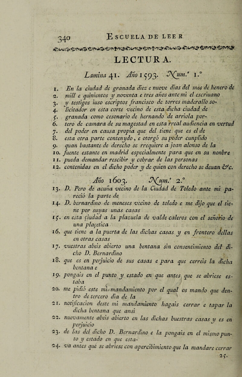 ^/J.0 E SCUELA DE LEE R LECTURA. Lamina 41* Año 1^93* J'Qjm-0 i>° 1. En la ciudad de granada diez e nueve días del mes de henero de 2. mili e quinientos y noventa e tres años ante mi el escriuano 3. y testigos iuso escriptos francisco de torres maderallo so- 4. lidiador en esta corte vecino de esta dicha ciudad de 5'. granada como cesonario de Hernando de arrióla por- 6. tero de camara de su magestad en esta rreal audiencia en vertud 7. del poder en causa propia que del tiene que es el de 8. esta otra parte contenydo, e otorgó su poder cunplido 9. quan bastante de derecho se rrequiere a joan alonso de la 10. fuente estante en madrid especialmente para que en su nonbre 11. pueda demandar rescibir y cobrar de las personas 12. contenidas en el dicho poder y de quien con derecho se deuan &*c. Año 1603. (um.° 2.0 13. D. Pero de acuña vecino de la Ciudad de Toledo ante mi pa¬ reció la parte de 14. R bernardino de meneses vecino de toledo e me dijo que el tie¬ ne por suyas unas casas 1$. en esta fiudad a la plazuela de valde caleros con el señorio de una placética 16. que tiene a la puerta de las dichas casas y en frontero dellas en otras casas 17. vuestras abéis abierto una bentana sin consentimiento del di¬ cho D. Bernardino 18. que es en perjuicio de sus casas e para que cerréis la dicha bentana e 19. pongáis en el punto y estado en que antes que se abriese es¬ taba 20. me pidió este mi mandamiento por el qual os mando que den¬ tro de tercero dia de la -!• notijicacion deste mi mandamiento hagáis cerrar e tapar la dicha bentana que ansi 22. nuevamente abéis abierto en las dichas buestras casas y es en perjuicio 23. de las del dicho D. Bernardino e la pongáis en el mismo pun¬ to y estado en que esta- 24. va antes que se abriese con apercibimiento que la mandare cerrar