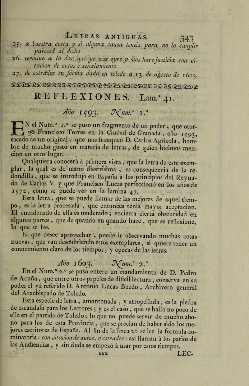 2 y. a buestra costa p si alguna causa tcticis pava no lo cumplir pareced al dicho 26. termino a la dar pie po vos opre p vos haré justicia con ci¬ tación de autos e señalamiento 2j. de estrádps en firma dada en toledo a 13 de agosto de 1603. REFLEXIONES. Lam.a 41. Ano 1^93. 3\(um.° i.° - EN el Num.° i.° se puso un fragmento de un poder, que otor¬ gó Francisco Torres en la Ciudad de Granada , año 1593, sacado de un original, que nos franqueó D. Carlos Agricola , hom¬ bre de mucho gusto en materia de letras, de quien hicimos men¬ ción en otro lugar. Qualquiera conocerá á primera vista , que la letra de este exem- plar, la qual es de mano diestrisima , es conseqiiencia de la re¬ dondilla , que se introdujo en España á los principios del Reyna- do de Carlos V. y que Francisco Lucas perfeccionó en los años de 1572, como se puede vér en la lamina 47. Esta letra , que se puede llamar de las mejores de aquel tiem¬ po , es la letra procesada , que entonces tenia mayor aceptación. El encadenado de ella es moderado ; encierra cierta obscuridad en algunas partes , que de quando en quando hace , que se reflexione, lo que se lee. El que desee aprovechar , puede ir observando muchas cosas nuevas, que ván descubriendo estos exemplares, si quiere tener un conocimiento claro de los tiempos, y épocas de las letras. Ano 1603. S\Qum.° 2.0 En el Num.° 2.0 se puso entero un mandamiento de D. Pedro de Acuña, que entre otros: papeles de difícil lectura , conserva en su poder el y á referido D. Antonio Lucas Puedo , Archivero general del Arzobispado de Toledo. Esta especie de letra , amontonada , y atropellada , es la piedra de escándalo para los Lectores; y es el caso , que se halla no poco de ella en el partido de Toledo; lo que no puede servir de mucho abo¬ no para los de esta Provincia , que se precian de haber sido los me¬ jores escritores de España. Al fín de la linea 26 se lee la formula co- minatoria : con citación de autos, y estrados: asi llaman á los patios de las Audiencias, y sin duda se empezó á usar por estos tiempos. uuu LEC-