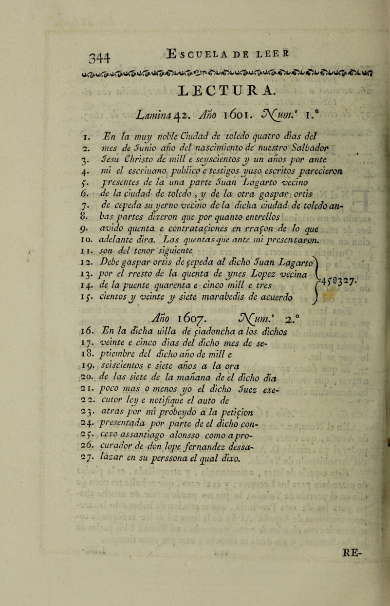 244 Escuela de leer LECTURA. ... | ^ i . \ j , í i '• / . ' j . j 4 1 í- 1 «J ^ i » ' .# k ^ 4 . - Lamina42. y$z0 ióoi. 3\(jtm*0 i.° 1. 2. 3* 4- í* 6, 7- 8. 9- 10. 11* 12. *3* 14. 16. I7* 18. 19. 20. 21. 22. 23* 24. *!* 26. 27* En la muy noble Ciudad de toledo quatro dias del mes de Junio ano del nascimiento de nuestro Saltador Jesu Christo de mili e seiscientos y un anos por ante mi el escriuano publico e testigos yuso escritos parecieron presentes de la una parte Juan Lagarto 'vecino de la ciudad de toledo , y de la otra gaspar ortis de cepeda su yerno vecino de la dicha ciudad de toledo an~ bas partes dixeron que por quanto entrellos ávido quenta c contrataciones en rrafon de lo que adelante dirá. Las quemas que. ante mi presen taron. son del tenor siguiente Debe gaspar ortis de cepeda al dicho Juan Lagarto\ por el rresto de la quenta de ynes López vecina y de la puente quarenta e cinco mili e tres r4f®3^7’ cientos y veinte y siete marabedis de acuerdo J Ano 1607. Z\Qumd 2.0 En la dicha uilla de ciadoncha a los dichos veinte e cinco dias del dicho mes de se¬ ptiembre del dicho ano de mili e seiscientos e siete años a la ora de las siete de la mahana de el dicho dia poco mas o menos yo el dicho Juez exe- cutor ley e notifique el auto de atras por mi probeydo a la petifion presentada por parte de el dicho con- cexo assantiago alonsso como apro¬ curador de don lope fernandez dessa- lazar en su perssona el qual dixo. RE-