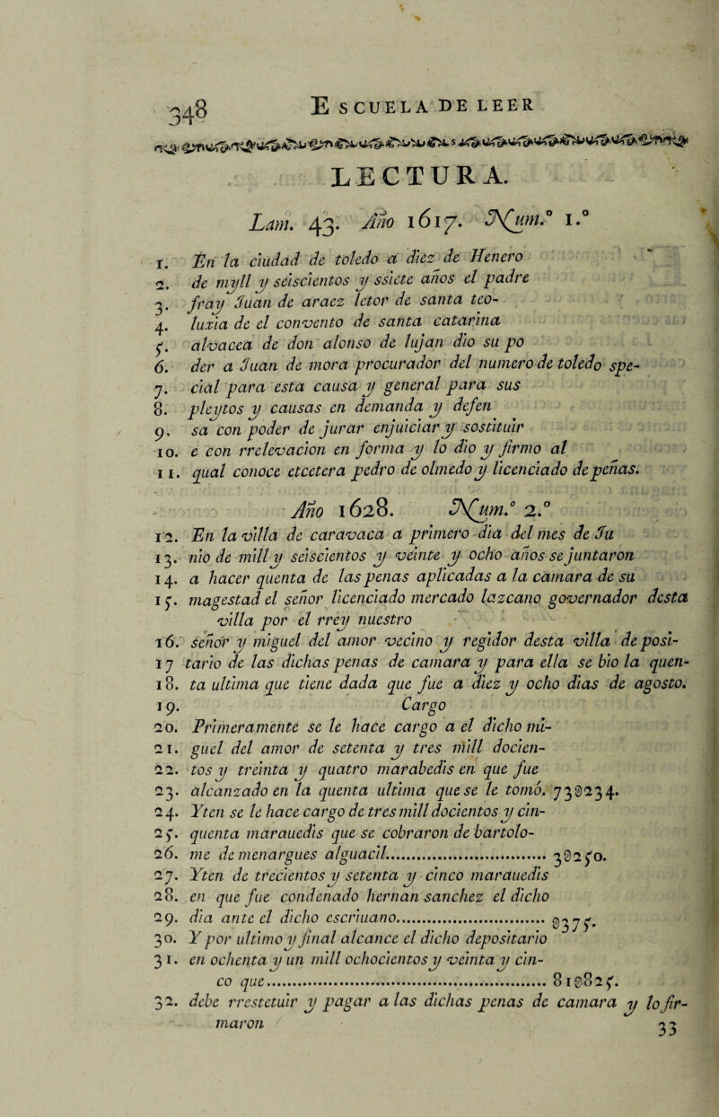 LECTURA. Lam. 43. Año 1617. SNAím.° i.° I. En la ciudad de teledo a diezme Henero <1. de mojil y seiscientos y sslete anos el padre 3. fray duan de araez letor de santa teo- 4. luxia de el convento de santa Catarina 5'. diva cea de don alonso de lujan dio su po 6. der a Juan de mora procurador del numero de toledo spe- y. cial para esta causa y general para sus 8. pleytos y causas en demanda y dejen 9. sa con poder de jurar enjuiciar y sostltuir 10. e con rrelevación en forma y lo dio y firmo al II. qual conoce etcetera pedro de olmedo y licenciado de penas. Ano 1628. 3\(ym.° 2.0 1 <2. En la villa de car avaca a primero día del mes de Ju 13. nio de mili y seiscientos y veinte y ocho afios se juntaron 14. a hacer quenta de las penas aplicadas a la camara de su iy. magestad el señor licenciado mercado lazcano governador dcsta villa por el rrey nuestro 16. señor y mlguel del amor vecino y regidor desta villa deposl- 17 tarlo de las dichas penas de camara y para ella se blo la quen- 18. ta ultima que tiene dada que fue a diez y ocho días de agosto. 19. Cargo 20. Primeramente se le hace cargo a el dicho mi- 21. guel del amor de setenta y tres mili doclen- 22. tos y treinta y quatro marabedls en que fue 23. alcanzado en la quenta ultima que se le tomó. 730234. 24. Yten se le hace cargo de tres mili do cientos y cln- 2 7. quenta marauedls que se cobraron de bartolo- 26. me de menargues alguacil..30270. 27. Yten de trecientos y setenta y cinco marauedls 28. en que fue condenado hernan sanchez el dicho 29. día ante el dicho eserluano. 0377» 30. Y por ultimo y final alcance el dicho depositarlo 31. en ochenta y un mili ochocientos y velntay cin¬ co que.819827. 32. debe rrestetuir y pagar alas dichas penas de camara y lo fir¬ maron 33