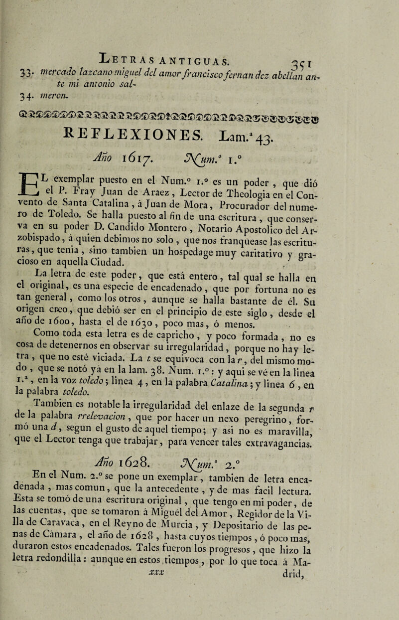 Letras antiguas. 30 3 3. mercado lazcano miguel del amor franciscofornan dez abollan an- te mi amonio sal- 34. vieron. REFLEXIONES. Lam.a43. 1 Ano 161 j. S\(um.° i.° » ->r ‘ f EL exemplar puesto en el Num.° i.» es un poder , que dió el P. Fray Juan de Araez, Lector de Theologia en el Con¬ vento de Santa Catalina , á Juan de Mora, Procurador del nume¬ ro de Toledo. Se halla puesto al fin de una escritura , que conser¬ va en su poder D. Candido Montero , Notario Apostólico del Ar¬ zobispado , á quien debimos no solo , que nos franquease las escritu¬ ras, que tenia, sino también un hospedase mu v caritativo v gra¬ cioso en aquella Ciudad. ' ° La letra de este poder, que está entero, tal qual se halla en el original, es una especie de encadenado , que por fortuna no es tan general, como los otros , aunque se halla bastante de él. Su origen creo, que debió ser en el principio de este siglo, desde el ano de ióoo, hasta el de 1630, poco mas, ó menos. Como toda esta letra es de capricho , y poco formada , no es cosa de detenernos en observar su irregularidad, porque no hay le¬ tra , que no esté viciada. La t se equivoca con la r, del mismo mo¬ do , que se notó ya en la lam. 38. Num, i.° : y aqui se vé en la linea i.a, en la voz toledo; linea 4 , en la palabra Catalina ; y linea 6 en la palabra toledo. 7 También es notable la irregularidad del enlaze de la segunda r déla palabra r relev ación , que por hacer un nexo peregrino, for- mo una d, según el gusto de aquel tiempo; y asi no es maravilla, que el Lector tenga que trabajar, para vencer tales extravagancias. Ano 1628. JA(um.° 2.0 En el Num. <2° se pone un exemplar, también de letra enca¬ denada , mas común, que la antecedente , y de mas fácil lectura. Esta se tomó de una escritura original, que tengo en mi poder, de las cuentas, que se tomaron á Miguel del Amor , Regidor de la Vi¬ lla de Cara vaca , en el Rey no de Murcia , y Depositario de las pe¬ ras de Cámara , el ano de 1628 , hasta cuyos tiempos, ó poco mas, duraron estos encadenados. Tales fueron los progresos, que hizo la letra redondilla : aunque en estos tiempos, por lo que toca á Ma- - ' XXX drid,
