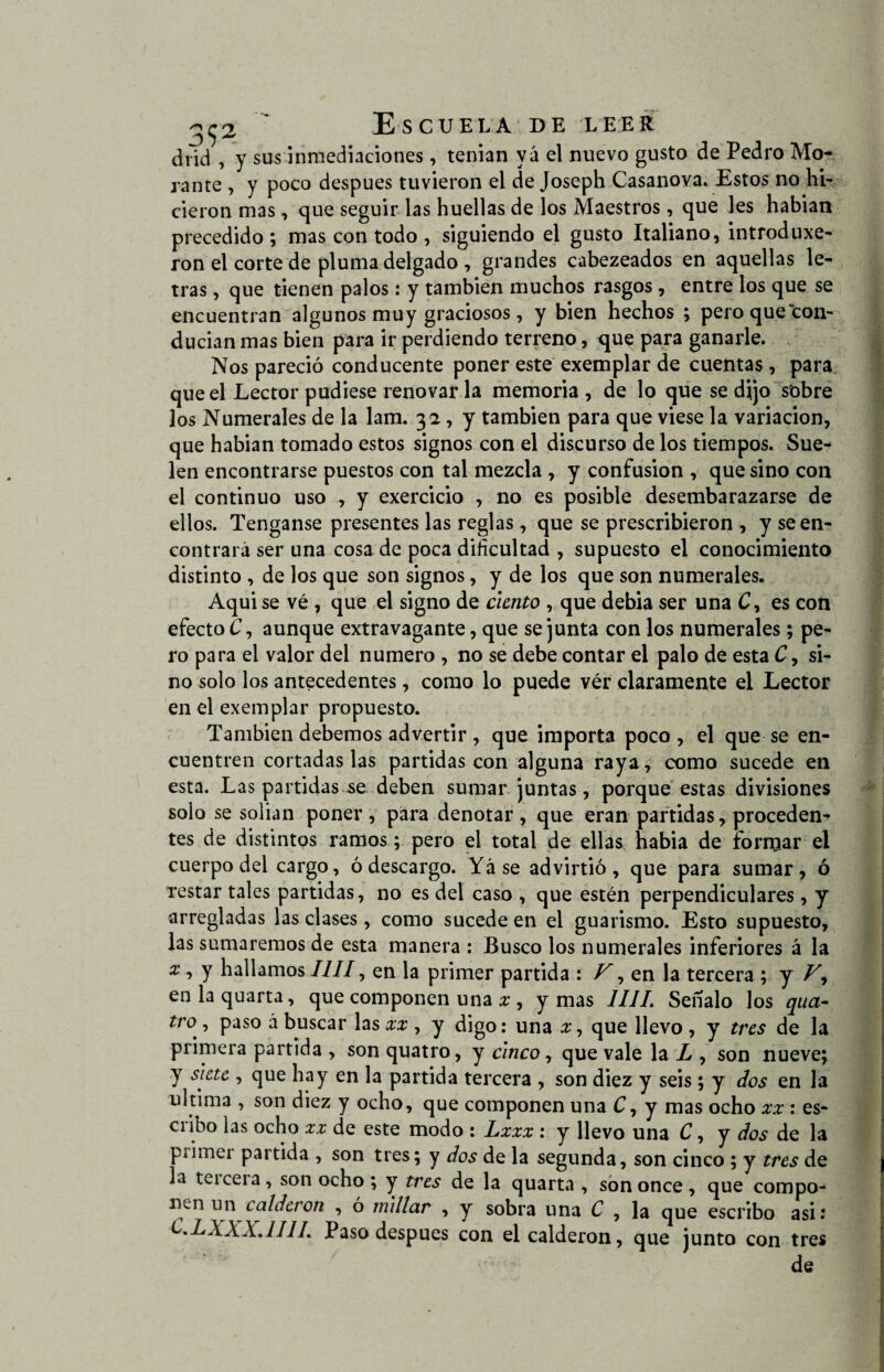 2^2 Escuela de leer drid , y sus inmediaciones, tenian yá el nuevo gusto de Pedro Mo¬ rante , y poco después tuvieron el de Joseph Casanova. Estos no hi¬ cieron mas, que seguir las huellas de los Maestros, que les habían precedido ; mas con todo , siguiendo el gusto Italiano, introduxe- ron el corte de pluma delgado , grandes cabezeados en aquellas le¬ tras , que tienen palos: y también muchos rasgos, entre los que se encuentran algunos muy graciosos, y bien hechos ; pero que con¬ ducían mas bien para ir perdiendo terreno, <jue para ganarle. Nos pareció conducente poner este exemplar de cuentas , para que el Lector pudiese renovar la memoria , de lo que se dijo sobre los Numerales de la lam. 32 , y también para que viese la variación, que habían tomado estos signos con el discurso de los tiempos. Sue¬ len encontrarse puestos con tal mezcla , y confusión , que sino con el continuo uso , y exercicio , no es posible desembarazarse de ellos. Tenganse presentes las reglas, que se prescribieron , y se en¬ contrará ser una cosa de poca dificultad , supuesto el conocimiento distinto , de los que son signos, y de los que son numerales. Aqui se vé , que el signo de ciento , que debia ser una C, es con efecto C, aunque extravagante, que se junta con los numerales ; pe¬ ro para el valor del numero , no se debe contar el palo de esta C, si¬ no solo los antecedentes, como lo puede ver claramente el Lector en el exemplar propuesto. También debemos advertir , que importa poco , el que se en¬ cuentren cortadas las partidas con alguna raya, como sucede en esta. Las partidas se deben sumar juntas, porque estas divisiones solo se solian poner, para denotar, que eran partidas, proceden¬ tes de distintos ramos; pero el total de ellas habia de forrear el cuerpo del cargo, ó descargo. Yáse advirtió, que para sumar, ó restar tales partidas, no es del caso , que estén perpendiculares, y arregladas las clases, como sucede en el guarismo. Esto supuesto, las sumaremos de esta manera : Busco los numerales inferiores á la x , y hallamos lili, en la primer partida : V, en la tercera ; y V, en la quarta, que componen una x , y mas ////. Señalo los qua- tr° , paso á buscar las xx , y digo: una x, que llevo , y tres de la primera partida , son quatro, y cinco, que vale la L , son nueve; y siete , que hay en la partida tercera , son diez y seis; y dos en la ultima , son diez y ocho, que componen una C, y mas ocho xx: es¬ cribo las ocho xx de este modo : Lxxx : y llevo una C, y dos de la primer partida , son tres; y dos de la segunda, son cinco ; y tres de la teicera, son ocho; y tres de la quarta , son once, que compo- ncn un calderón , ó millar , y sobra una C , la que escribo asir C.LXXX.1UL Paso después con el calderón, que junto con tres de