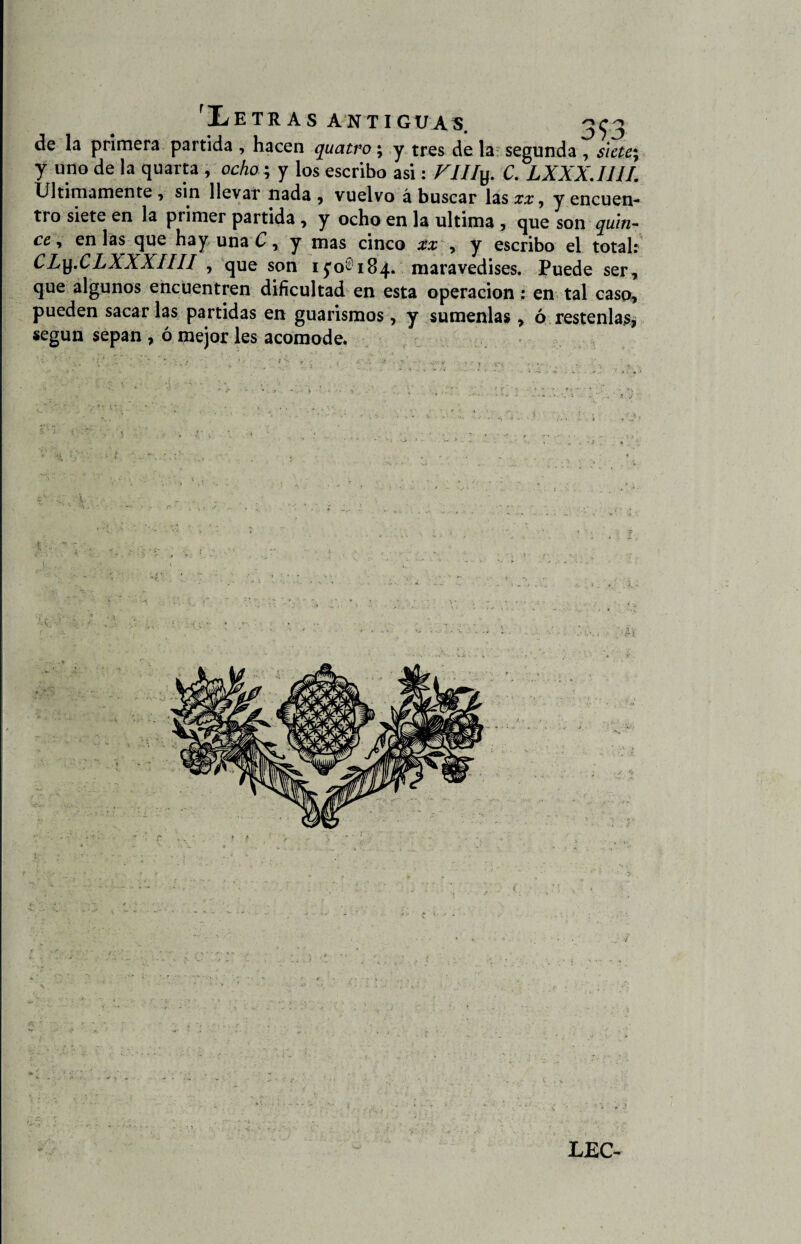 de la primera partida , hacen quatro; y tres de la segunda , siete y «no de Ia quarfa 1 ocho.; y los escribo asi: r///y. C. LXXX.I1 II. Ultimamente, sin llevar nada, vuelvo á buscar las££, y encuen¬ tro siete en la primer partida , y ocho en la ultima , que son quin¬ ce , en las que hay una C, y mas cinco xx , y escribo el total: CLy.CLXXXIIII , que son ifo® 184. maravedises. Puede ser, que algunos encuentren dificultad en esta operación: en tal caso, pueden sacar las partidas en guarismos, y súmenlas, ó réstenlas, según sepan , ó mejor les acomode. . -t • •: i . X »
