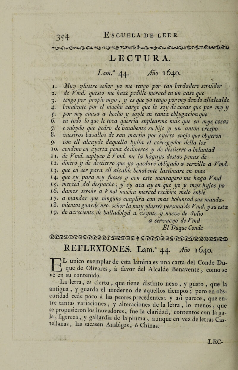 Escuela de lee r o 3 94 i. 2 3 4 5 6 1 8 LECTURA. - . i • * ' •- * • • '< 1 x v Lam.a 44* ^¿20 1640. Muy y lustre señor yo me tengo por tan ber ¿ladero servidor de Fmd. questo me haze pedllle merced en un caso que tengo por propio myo , y es que yo tengo por my devdo allalcalde benabente por el mucho cargo que le soy de cosas que por my y por my causa a hecho y soyle en tanta oblygacion que en todo loque le toca querría enplearme mas que en my sucosas e sabydo que pedro de benabente su hijo y un anton crespo ‘vuestros basallos de san martln por cyerto enojo que obyeron con ell al cay de daquella bylla el corregydor della los 10. condeno en cyerta pena de dineros y de destierro a boluntad 11. de Vmd. suplyco á Fmd. me la hagays destas penas de 12. dinero y de destierro que yo quedaré obligado a servlllo a Fmd. 13. que en ser para ell alcalde benabente lastimare en mas 14. que sy para my fuesse y con este mensagero me haga Fmd 1 $. merced del despacho, y sy aca ay en que yo y mys hyjos po 16. damos servir a E md mucha merced recibiré meló enble 17* a mandar que ninguno cunpllra con mas boluntad sus manda- 18. miemos guarde nro. señor la muy ylustrepersona de Fmd.ysu esta 19. do acreciente de balladolyd a veynte y nueve de Julio a servycyo de Fmd ¿El Duque Conde * •, REFLEXIONES. Lam.a 44. Año 1640. EL único exemplar de esta lamina es una carta del Conde Du¬ que de Olivares, á favor del Alcalde Benavente, como se vé en su contenido. La letra, es cierto, que tiene distinto nexo, y gusto , que la antigua, y guarda el moderno de aquellos tiempos; pero en obs¬ curidad cede poco á las peores precedentes; y asi parece, que en¬ tre tantas variaciones, y alteraciones déla letra, lo menos, que se piopusieion los inovadores, fue la claridad, contentos con la ga¬ la, ligereza , y gallardía de la pluma , aunque en vez de letras Cas¬ tellanas, las sacasen Arábigas, ó Chinas.