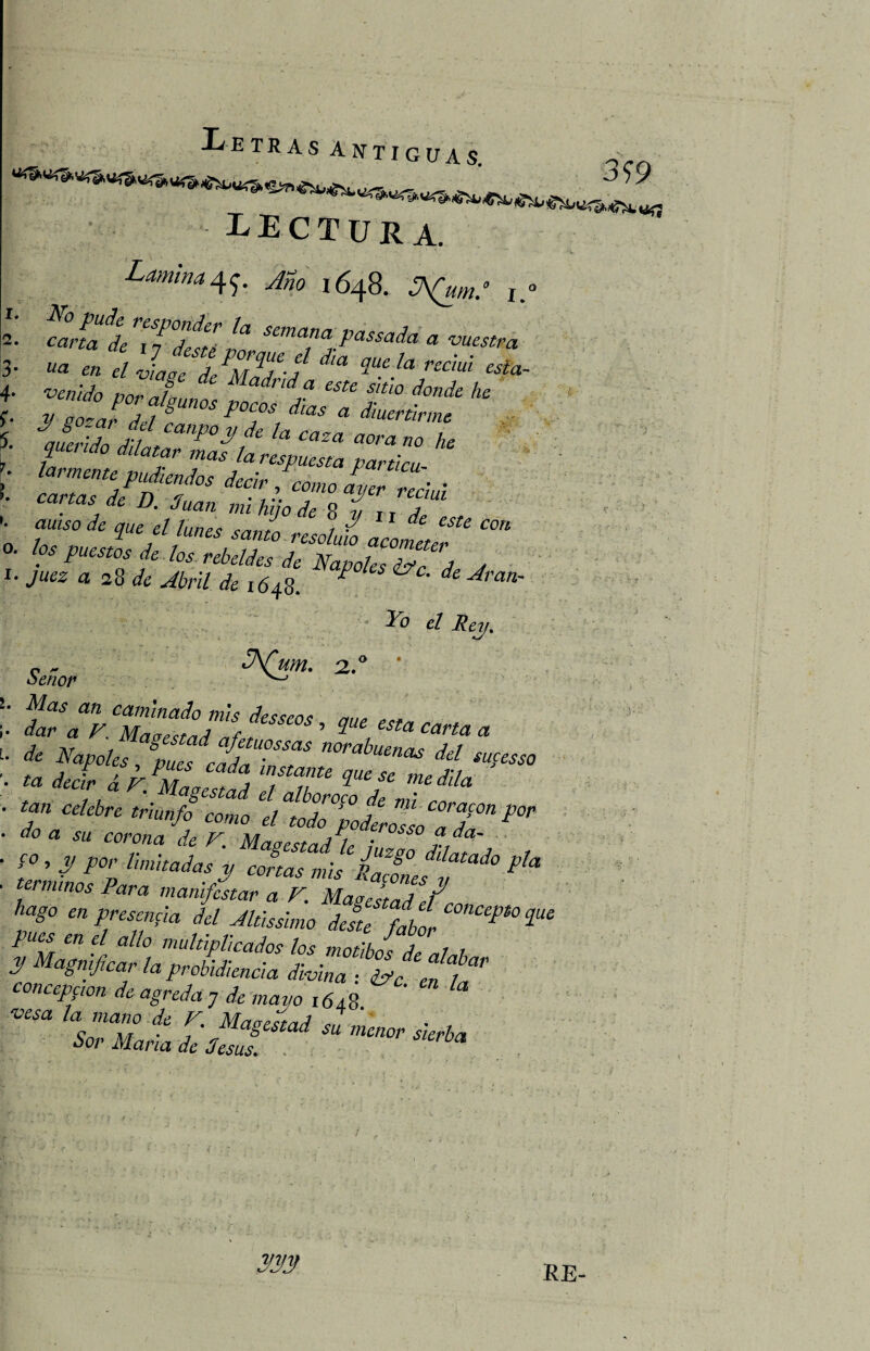 LECTURA. Lamina4^. Año 1648. JA(um° 1° cana de 7jJstJoJJg-^^ * ™esCra lar mente pudendos decir, como ayer recluí canas de J). 3uan mi hilo de 8 f , d aniso de que el lunes ce,,, ,? 11 t c estc con ice ,, ? “ junes santo resoluto acometen Napoks Yo el Rey. 1. 2. 3- 4* <;> f. 7- K O. I. <.•*' ¿A(W. Señor Mas an caminado mis des seo* rm¿ a * dar a V. MarecmJ nf , ’ ^ a & AW« Ja U°SSaS norabuena¿ del sucesso ■ ta del I JmL J TTe ZUese ™Ma * Magostad el alboroco dp mí tan celebre triunfo como el todo <&a íu corona </¿ F. Mae estad h 1 ?da' f ’ / /** cortas mis Cines P** et minos Para manifestar a F. Magestad el m, hago en presencia del Jlússlmo deste fabor P° 2“£ en e/ alio multiplicados los motibos de ni h f agmficar la probidiencia divina : ¿Fe. en 1* concepfion de agreda j de mayo 161?, vesa la mano de F. Maoecmd „7 c , r . iyiagestaa su menor sierhn Sor Mana de desús. . mv