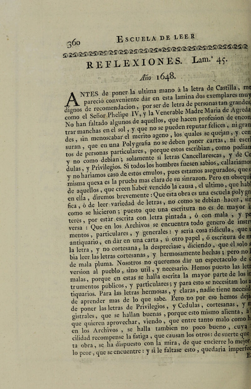 EEELEXIONES. Lam.a 45. Año 1648* 1 1 • „ a W letra de Castilla, me A NTES d:orvenLnteÍ r en esta lamina dos exemplares muy _/ÍL pareció convente jetra ¿c personas tan grandes. dignos de reeomenc aci0 p ^ Vencrable Madre María de Agreda como el Senoi Phelipe , y Wen profesión de encon No han faltado a Jn^’pSX^r felices , ni gran r 1«; ls«”8«s, 10. A «i»*»•» ’ S nTe en una Polygrafia no se deben poner cartas, m «en suran , que en una r yfe escribían , como podían tos de personas particmares^^porq ^ . y de Ce l Z ^Privilegios.’ Si todos los hombres fuesen sabios, callaríamos dula , y. g emul°s? Pues estamos asegurados, ques y no haríamos caro de estosemulo^ ^ pefo e„ obs j misma q Jeen haber vencido la causa, el ultimo, que habí en ella diremos brevemente : Que esta obra es una escuela potygn 1,1 de leer variedad de letras, no como se debían hacer , sir C ’ Vinieron • puesto que una escritura no es de mayor 1, “T e’.S ™ lem pintada , i «o» n«.la , y pe «“«’■ Que =n I» Archivos s= encuentra todo genero de .nstn Versa * ^ • ute« v crpnerales • v sería cosa ridicula, que i antiiSíi «*> ./ » la km V no cortesana, la despreciase , diciendo que el solo bia leer, las letras cortesanas, y hermosamente hechas 5^^000 de mala pluma. Nosotros no queremos dai un espectáculo cíe 6 versión al pueblo , sino útil, y necesario. Hemos puesto las leti malas porque en estas se halla escrita la mayor parte de los« maia , p 4 aniculares; v para esto se necesitan los a srsTiKs mu»»; ,7 l» , ».& *«= ~»¡j d2 «prende, m«« de lo ,ne ««be. Pero no por c«o henro. d.,« de poner las letras de Privilegios, y Cédulas, coitesanas, y oistrales, que se hallan buenas , porque esto mismo alienta, a. que quieren aprovechar, viendo, que entre tanto malo como h en los Archivos , se halla también no poco bueno , cuya cilidad recompense la fatiga , que causan los otros: de suerte que ta obra, se ha dispuesto con la mira, de que encierre lo mejor lo peor, que se encuentre : y si le faltase esto , quedaría imperte