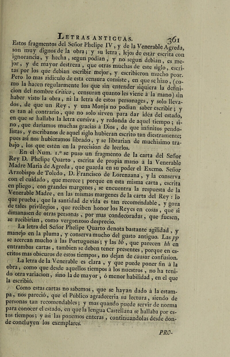 ; „ . - Petras antiguas. q6i Estos fragmentos del Señor Phelipe IV, y de la Venerable Agreda on muy dignos de la obra; y su letra , lejos de estar escrifa con ignorancia, y hecha , según podían , y no según debían, es me¬ jor , y de mayor destreza , que otras muchas de este siglo escri tas por los que debían escribir mejor, y escribieron mucho peor. I ero lo mas ridiculo de esta censura consiste, en que se hizo , (co- tno a a-en regularmente los que sin entender siquiera la defini¬ ción del nombre Critico , censuran quanto les viene á la mano) sin aber visto la obra, ni la letra de estos personages, y solo lleva¬ dos , de que un Rey , y una Monja no podian saber escribir * v es tan al contrario que no solo sirven para dar idéa del estado, en que se hallaba la letra cursiva , y redonda de aquel tiempo ; si¬ no , que daríamos muchas gracias á Dios , de que infinitos pendo¬ listas , y escribanos de aquel siglo hubieran escrito tan diestramente- pues asi nos hubiéramos librado, y se librarían de muchísimo tra- bajo , los que estén en la precisión de leerlos. RpvEn PKÍNrm\!'° 56 PUS° n f?8ment0 de la «ría del Señor iv/T a m-I’F Quarto , escrita de propia mano á la Venerable Madre Mana de Agreda , que guarda en su poder el Excmo. Señor Arzobispo de Toledo, D. Francisco de Lorenzana , y la conserva con el cuidado , que merece ; porque en esta misma carta , escrita en pliego , con grandes margenes , se encuentra la respuesta de la Venerable Madre, en las mismas margenes de la carta del Rev • lo que prueba que la santidad de vida es tan recomendable, y goza de tales privilegios, que reciben honor los Reyes en cosas , que si dimanasen de otras personas, por mas condecoradas, que fuesen se recibirían , como vergonzoso desprecio. La letra del Señor Phelipe Quarto denota bastante agilidad v manejo en la pluma , y conserva mucho del gusto antiguo. Las’pp se acercan mucho a las Portuguesas; y las bb , que parecen hh ín entiambas cartas, también se deben tener presentes , porque en es cntos mas obscuros de estos tiempos, no dejan de causar confusión. La letra de la Venerable es clara , y que puede poner fin á la obra , como que desde aquellos tiempos á los nuestros , no ha teni¬ do otra variación, sino la de mayor , ó menor habilidad , en el que la escribió. * Como estas cartas no sabemos , que se hayan dado á la estam¬ pa , nos pareció, que el Público agradecería su lectura, siendo de personas tan recomendables; y mas quando puede servir de norma para conocer el estado, en que la lengua Castellana se hallaba por es¬ tos tiempos; y asi las ponemos enteras , continuándolas desde don- de concluyen los exemplares. PRO-