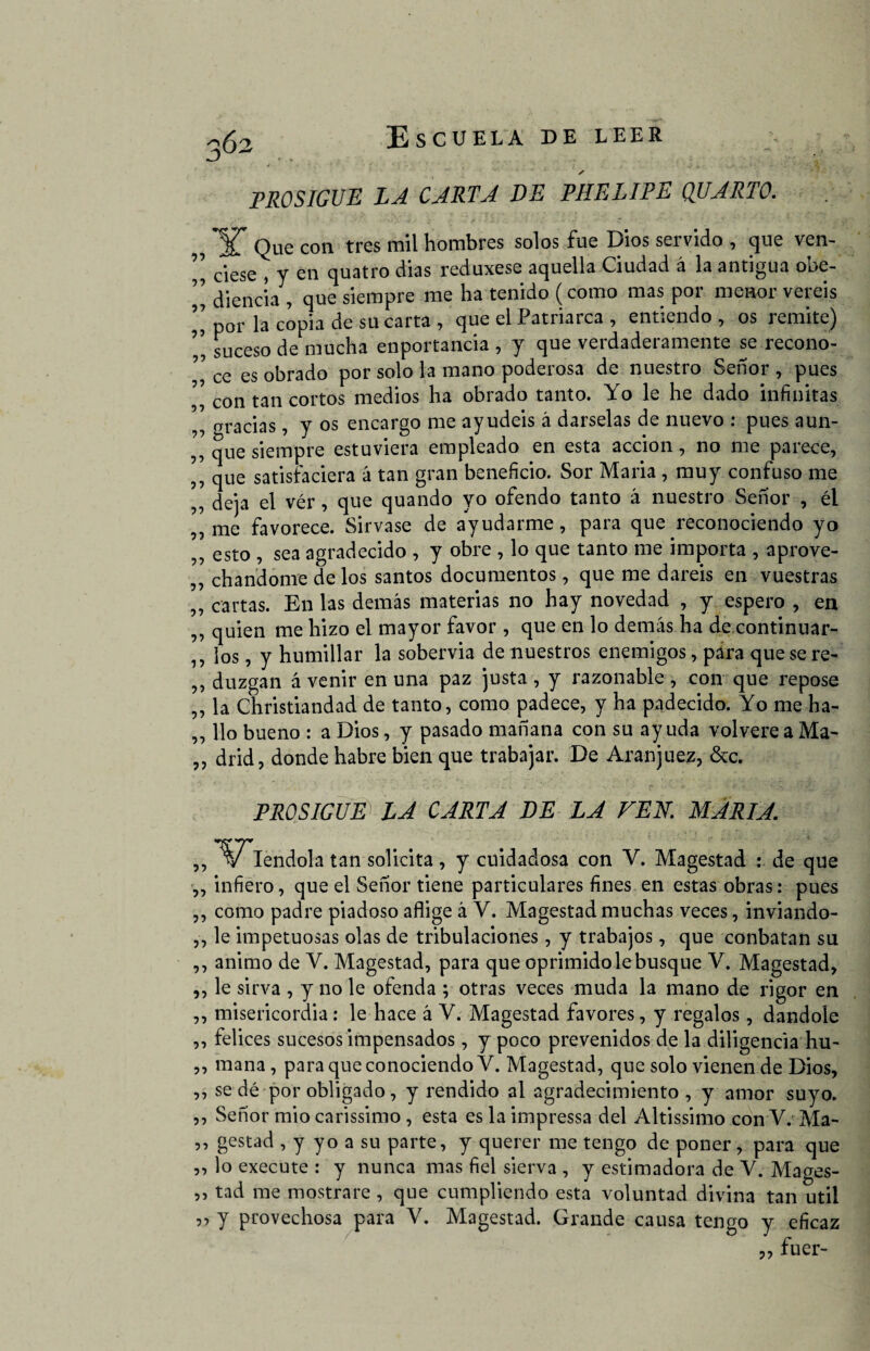 PROSIGUE LA CARTA DE PHELIPE QUARTO. , *ST Que con tres mil hombres solos fue Dios servido , que ven- , ciese , y en quatro dias reduxese aquella Ciudad á la antigua obe- ” diencía , que siempre me ha tenido (como mas por menor veréis ’’ por la copia de su carta , que el Patriarca , entiendo, os remite) ” suceso de mucha enportancia , y que verdaderamente se recono- ” ce es obrado por solo la mano poderosa de nuestro Señor , pues con tan cortos medios ha obrado tanto. Yo le he dado infinitas ,, gracias, y os encargo me ayudéis á dárselas de nuevo : pues aun- ,, que siempre estuviera empleado en esta acción, no me parece, ,, que satisfaciera á tan gran beneficio. Sor Maria , muy confuso me ,, deja el vér , que quando yo ofendo tanto á nuestro Señor , él ,, me favorece. Sirvase de ayudarme, para que reconociendo yo ,, esto , sea agradecido , y obre , lo que tanto me importa , aprove- ,, chanelóme de los santos documentos, que me daréis en vuestras „ cartas. En las demás materias no hay novedad , y espero , en ,, quien me hizo el mayor favor, que en lo demás ha de continuar¬ los, y humillar la sobervia de nuestros enemigos, para quesere- ,, duzgan á venir en una paz justa , y razonable , con que repose ,, la Christiandad de tanto, como padece, y ha padecido. Yo me ha- „ lio bueno : a Dios, y pasado mañana con su ay uda volvere a Ma- ,, drid, donde habré bien que trabajar. De Aran juez, &c. 55 55 55 55 55 55 55 55 55 55 55 55 55 55 55 PROSIGUE LA CARTA VE LA VEA. MARIA. Iendola tan solicita, y cuidadosa con V. Magestad : de que infiero, que el Señor tiene particulares fines en estas obras: pues como padre piadoso aflige á V. Magestad muchas veces, inviando- le impetuosas olas de tribulaciones, y trabajos, que conbatan su animo de V. Magestad, para que oprimido le busque V. Magestad, le sirva , y no le ofenda ; otras veces muda la mano de rigor en misericordia: le hace á V. Magestad favores, y regalos, dándole felices sucesos impensados, y poco prevenidos de la diligencia hu¬ mana, para que conociendo Y. Magestad, que solo vienen de Dios, se dé por obligado, y rendido al agradecimiento, y amor suyo. Señor mió carissimo , esta es la impressa del Altissimo con V. Ma¬ gestad , y yo a su parte, y querer me tengo de poner, para que lo execute : y nunca mas fiel sierva , y estimadora de V. Mages¬ tad me mostrare , que cumpliendo esta voluntad divina tan útil y provechosa para V. Magestad. Grande causa tengo y eficaz ,, fuer-
