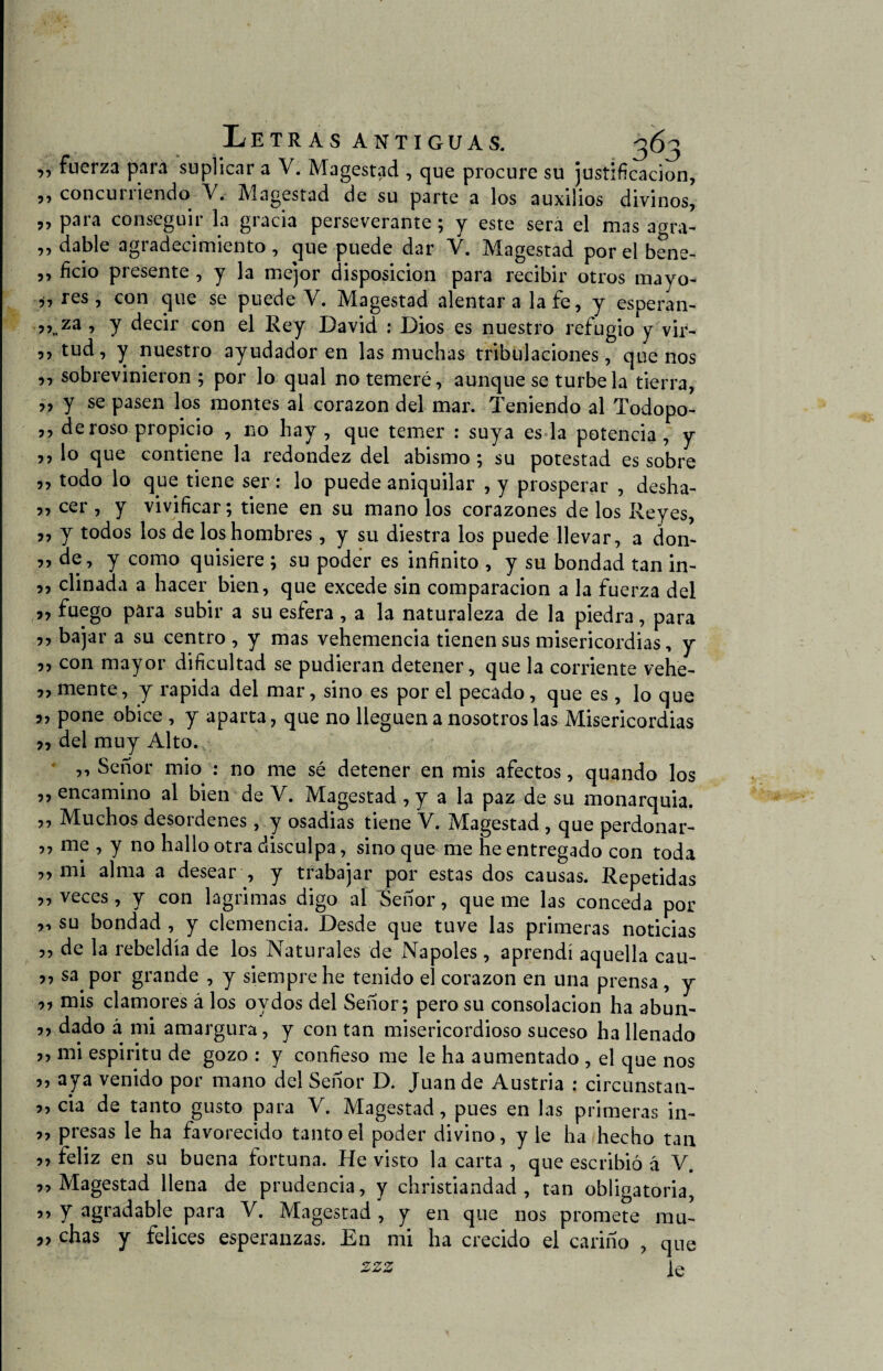 Letras antiguas. 363 „ fuerza para suplicar a V. Magestad , que procure su justificación, „ concurriendo Y. Magestad de su parte a los auxilios divinos, 5, para conseguir la gracia perseverante; y este sera el mas agra- ,, dable agradecimiento , que puede dar V. Magestad por el bene- ,, ficio presente , y la mejor disposición para recibir otros mayo- 77 res, con que se puede V. Magestad alentara la fe, y esperan- ’ Y decir con el Rey David : Dios es nuestro refugio y vir- ,, tud, y nuestro ayudador en las muchas tribulaciones, que nos ,, sobrevinieron ; por lo qual no temeré, aunque se túrbela tierra, ,, y se pasen los montes al corazón del mar. Teniendo al Todopo- ,, de roso propicio , no hay , que temer : suya es la potencia , y ,, lo que contiene la redondez del abismo ; su potestad es sobre ,, todo lo que tiene ser: lo puede aniquilar , y prosperar , desha- ,, cer , y vivificar; tiene en su mano los corazones de los Reyes, ,, y todos los de los hombres , y su diestra los puede llevar, a don- ,, de, y como quisiere ; su poder es infinito , y su bondad tan in- ,, diñada a hacer bien, que excede sin comparación a la fuerza del 97 fuego para subir a su esfera , a la naturaleza de la piedra, para ,, bajar a su centro , y mas vehemencia tienen sus misericordias, y ,, con mayor dificultad se pudieran detener, que la corriente vehe- ,, mente, y rapida del mar, sino es por el pecado, que es, lo que o, pone óbice , y aparta, que no lleguen a nosotros las Misericordias ?, del muy Alto. ,, Señor mió : no me sé detener en mis afectos, quando los ,, encamino al bien de V. Magestad , y a la paz de su monarquia. ,, Muchos desordenes, y osadias tiene V. Magestad , que perdonar- ,, me , y no hallo otra disculpa, sino que me he entregado con toda „ mi alma a desear , y trabajar por estas dos causas. Repetidas ,, veces, y con lagrimas digo al Señor, queme las conceda por „ su bondad , y clemencia. Desde que tuve las primeras noticias ,, de la rebeldía de los Naturales de Ñapóles, aprendí aquella cau- j, sa por grande , y siempre he tenido el corazón en una prensa , y 97 mis clamores á los ovdos del Señor; pero su consolación ha abun- 5, dado á mi amargura, y con tan misericordioso suceso ha llenado 7j mi espiritu de gozo : y confieso me le ha aumentado , el que nos 77 aya venido por mano del Señor D. Juan de Austria : circunstan- „ cia de tanto gusto para V. Magestad, pues en las primeras in- ,, presas le ha favorecido tanto el poder divino, y le ha hecho tan „ feliz en su buena fortuna. He visto la carta , que escribió á V. 99 Magestad llena de prudencia, y christiandad , tan obligatoria, Y agradable para V. Magestad, y en que nos promete mu- „ chas y felices esperanzas. En mi ha crecido el cariño , que 2*2 le