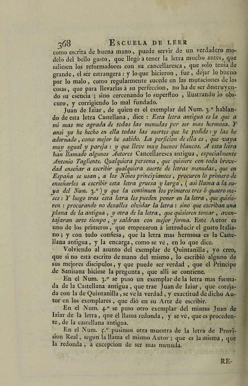 36B Escuela de leer como escrita de buena mano, puede servir de un verdadero mo¬ delo del bello gusto, que llegó á tener la letra mucho antes, que saliesen los reformadores con su cancellaresca , que solo tenia de grande, el ser estrangera : y loque hicieron , fue, dejar lo bueno por lo malo , como regularmente sucede en las mutaciones de las cosas, que para llevarlas á su perfección, no ha de ser destruyen¬ do su esencia ; sino cercenando lo superfluo , ilustrando lo obs¬ curo, y corrigiendo lo mal fundado. Juan de Iziar, de quienes el exemplar del Num. 3.0 hablan¬ do de esta letra Castellana , dice : Esta letra antigua es la que a mi mas me agrada de todas las menudas por ser mas hermosa. Y ansi 2)0 he hecho en ella todas las suertes que he podido : y las he adornado , como mejor he sabido. La perficion de ella es , que vaya muy ygual y pareja : y que lleve muy buenos blancos. A esta letra han llamado algunos Autores Cancellaresca antigua , especialmente Antonio Tagliente. Qualquiera persona, que quisiere con toda breve¬ dad enseñar a escribir qualquiera suerte de letras menudas, que en España se usan , a los Niños principiantes , procuren lo primero de enseñarles a escribir esta letra gruesa y larga , ( asi llama a la su¬ ya del Num. 3 .°)y que la continúen los primeros tres ó quatro me¬ ses : Y luego tras esta letra les pueden poner en la letra , que .quisie¬ ren : procurando no dexalles olvidar la letra : sino que escriban una plana de la antigua , y otra de la letra, que quisieren tomar , aven¬ tajaran arto tiempo , y saldrán con mejor forma. Este Autor es uno de los primeros, que empezaron á introducir el gusto Italia¬ no ; y con todo confiesa, que la letra mas hermosa es la Caste¬ llana antigua , y la encarga, como se vé, en lo que dice. Volviendo al asunto del exemplar de Quintanilla, yo creo, que si no está escrito de mano del mismo, lo escribió alguno de sus mejores discípulos, y que puede ser verdad , que el Principe .de Sanisana hiciese la pregunta , que alli se contiene. En el Num. 3.0 se puso un exemplar de la letra mas forma¬ da de la Castellana antigua, que trae Juan de Iziar, que coteja¬ da con la de Quintanilla, se ve la verdad, y exactitud de dicho Au¬ tor en los exemplares, que dió en su Arte de escribir. En el Num. 4.0 se puso otro exemplar del mismo Juan de Iziar de la letra, que él llama redonda, y sevé, que es proceden¬ te, de la castellana antigua. En el Num. f.° pusimos otra muestra de la letra de Provi¬ sión Real, según la llama el mismo Autor ; que es la misma, que la redonda , á excepción de ser mas menuda.
