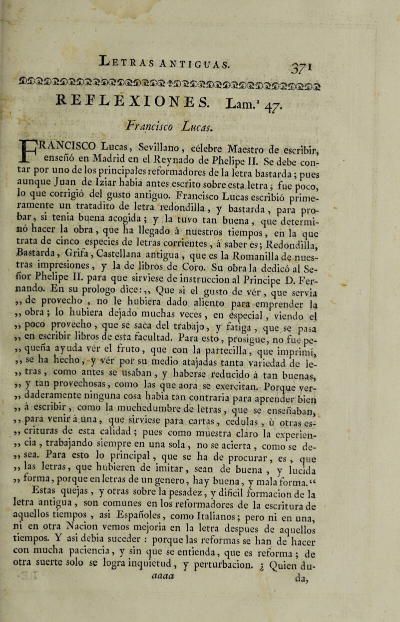 371 REFLEXIONES. Lam.» 47. Francisco Lucas. FRANCISCO Lucas, Sevillano, célebre Maestro de escribir, enseñó en Madrid en el Reynado de Phelipe II. Se debe con¬ tar por uno de los principales reformadores de la letra bastarda; pues aunque Juan de Iziar habia antes escrito sobre esta letra; fue poco, lo que corrigió del gusto antiguo. Francisco Lucas escribió prime¬ ramente un tratadito de letra redondilla, y bastarda , para pro¬ bar, si tema buena acogida ; y la tuvo tan buena, que determi¬ nó hacer la obra, que ha llegado á nuestros tiempos, en la que ti ata de cinco especies de letras corrientes, á saber es; Redondilla, Bastarda, Grifa, Castellana antigua , que es la Romanilla de nues¬ tras impresiones, y la de libros de Coro. Su óbrala dedicó al Se¬ ñor Phelipe II. para que sirviese de instrucción al Principe D. Fer¬ nando. En su prologo dice:,. Que si el gusto de vér, que servia ,, de provecho , no le hubiera dado aliento para emprender la „ obra ; lo hubiera dejado muchas veces, en especial, viendo el „ poco provecho, que se saca del trabajo, y fatiga , que se pasa „ en escribir libros de esta facultad. Para esto, prosigue, no fue pe- ,, queña ayuda vér el fruto, que con la partecilla, que imprimí* ,, se ha hecho, y vér por su medio atajadas tanta variedad de ie- ,, tías, como antes se usaban , y haberse reducido á tan buenas, ,, y tan provechosas, como las que aora se exercitan. Porque ver- ,, daderamente ninguna cosa habia tan contraria para aprender bien ,, á escribir, como la muchedumbre de letras, que se enseñaban, ,, para venir á una, que sirviese para cartas, cédulas , ü otras es- 3, enturas de esta calidad; pues como muestra claro la experien- ,, cia , trabajando siempre en una sola , no se acierta , como se de- 3, sea. Para esto lo principal, que se ha de procurar, es , que 3, las letras, que hubieren de imitar, sean de buena , y lucida ,, forma, porque en letras de un genero, hay buena, y mala forma.<c Estas quejas, y otras sobre la pesadez, y difícil formación de la letra antigua , son comunes en los reformadores de la escritura de aquellos tiempos , asi Españoles, como Italianos; pero ni en una, ni en otra Nación vemos mejoria en la letra después de aquellos tiempos. Y asi debia suceder : porque las reformas se han de hacer con mucha paciencia, y sin que se entienda, que es reforma ; de otra suerte solo se logra inquietud, y perturbación. ¿ Quien du- aaaa da,