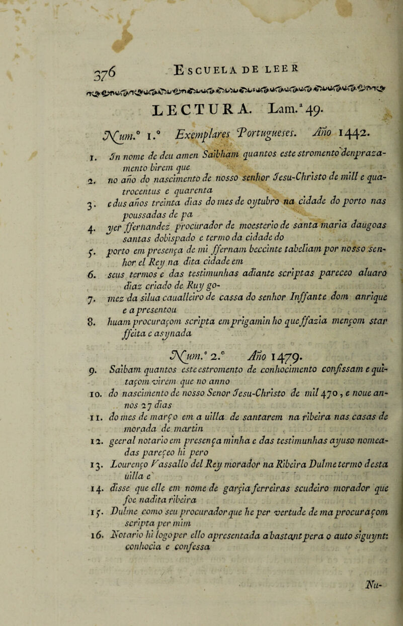 LECTURA. Lam.a49- ¿A(um.° i.° Exondares Portugueses. Ano 1442. r. Sn neme de deu amen Saibham quantos este stromento denprasa- mentó birem que <1. no año do nascimento de nosso senhor Jesu-Christo de mili e qua- trocentus e quarenta 3. e dus años treinta días do mes de oytubro na cldade do porto ñas poussadas de pa 4* 2Jtr ffernandez procurador de moesterio de santa maña daugoas santas doblspado e termo da cldade do porto empresenca de mi ffernam beccinte tabeliam por nosso sen¬ hor el Rey na dita cldade em 6. seus termos e das testimunhas adiante scriptas pareceo aluaro diaz criado de Ruy go- 7. mez da silua caualleiro de cassa do senhor Inffante dotn anrique e apresentou 8. huamprocuracom scripta emprigamitiho queffazia mencom star ffeita e asynada 3\(um.° 2.0 Año\Aff\J. 9. Saibam quantos este estromento de conhocimento confissam t qui- tacom virem que no anno 10. do nascimento de nosso Señor Jesu-Christo de mil 470, e noue an¬ uos 27 dias 11. do mes de marfo em a uilla de santarem na ribeira ñas casas de morada de martin , 1 a. geeral notario em presenta minha e das testimunhas ay uso Hornea¬ das parejeo hi pero 13. Lourenco Fassallo del Rey morador na Ribeira Dulme termo desta uilla e 14. disse que elle em nome de garcía ferreiras scudeiro morador que foe nadita ribeira 1 Dulme como scu procurador que he per vertude de ma procuracom scripta per mim 16. Notario hi logo per ello apresentada a bastajit pera o auto siguynt: conhocia e confessa Na-