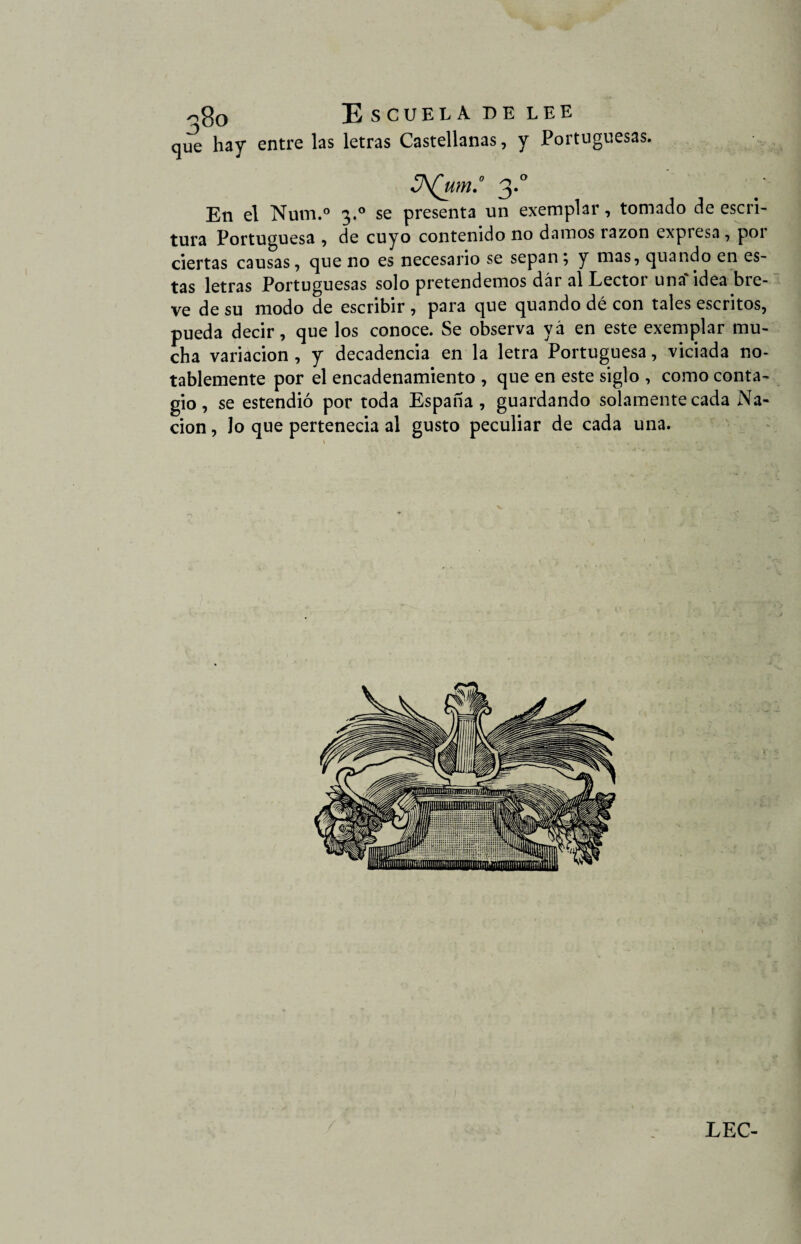 que hay entre las letras Castellanas, y Portuguesas. JA(um.° 3*° En el Num.° 3.0 se presenta un exemplar, tomado de escri¬ tura Portuguesa , de cuyo contenido no damos razón expresa , poi ciertas causas, que no es necesario se sepan; y mas, quando en es¬ tas letras Portuguesas solo pretendemos dar al Lector una idea bre¬ ve de su modo de escribir , para que quando dé con tales escritos, pueda decir, que los conoce. Se observa yá en este exemplar mu¬ cha variación , y decadencia en la letra Portuguesa, viciada no¬ tablemente por el encadenamiento , que en este siglo , como conta¬ gio , se estendió por toda España , guardando solamente cada Na¬ ción , Jo que pertenecia al gusto peculiar de cada una.