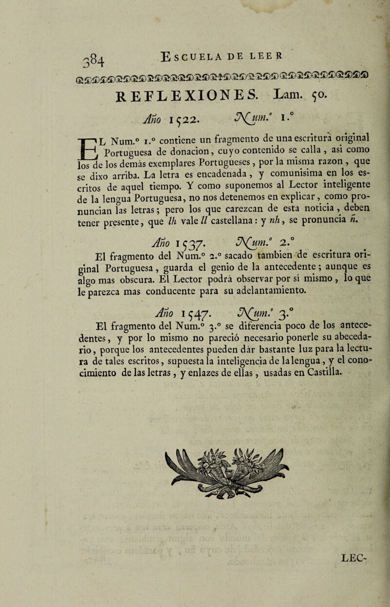 REFLEXIONES. Lam. 90. Año I<J22. l.° EL Num.° i.° contiene un fragmento de una escritura original Portuguesa de donación, cuyo contenido se calla, asi como los de los demás exemplares Portugueses, por la misma razón , que se dixo arriba. La letra es encadenada , y comunisima.en los es¬ critos de aquel tiempo. Y como suponemos al Lector inteligente de la lengua Portuguesa, no nos detenemos en explicar, como pro¬ nuncian las letras; pero los que carezcan de esta noticia , deben tener presente, que Ih vale ll castellana r y tih, se pronuncia n• Año 1 937. .5A(um.° 2.° El fragmento del Num.° 2.0 sacado también de escritura ori¬ ginal Portuguesa, guarda el genio de la antecedente; aunque es algo mas obscura. El Lector podrá observar por sí mismo , lo que le parezca mas conducente para su adelantamiento. Año i $47. 3\(um.° 3.0 El fragmento del Num.° 3.0 se diferencia poco de los antece¬ dentes , y por lo mismo no pareció necesario ponerle su abeceda¬ rio, porque los antecedentes pueden dár bastante luz para la lectu¬ ra de tales escritos, supuesta la inteligencia de la lengua, y el cono¬ cimiento de las letras, y enlazes de ellas, usadas en Castilla.