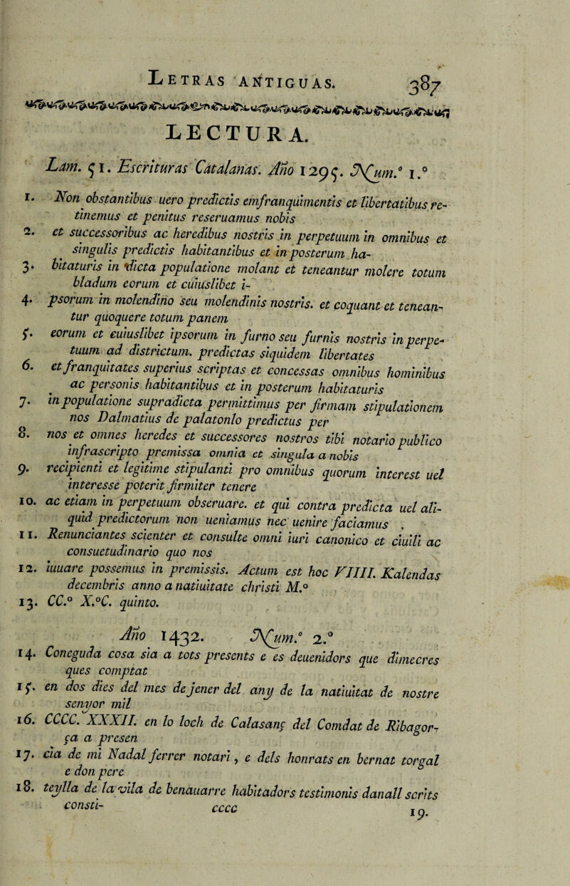 LECTURA. Larri. f 1. Escrituras Catalanas. Ano 129$. JA(um.° i.° 1. Non obstantibus uero predictls emfranqúimentis et libertatibus re- tinemus et penitus reseruamus nobis 2. et successoribus ac heredibus nostris in perpetuum in ómnibus et singláis predictls habitantibus et in pósterum ha- 3. bitaturls in dicta populatione molant et teneantur molere totum bladum eorum et cuiuslibet i- 4. psorum in molendino seu molendinis nostris. et coejuant et tenean¬ tur quoquere totum panem f¡. eorum et cuiuslibet ipsorum in fumo seu furnis nostris inperpe- tuum ai distnctum. pvedictas siquidem hbertates 6. et franquit ates superius scriptas et concessas ómnibus hominibus ac personis habitantibus et in posterum habitaturis 7. in populatione supradicta permittmus per firmam stipulationem nos Dalmatius de palatonlo predictus per 8. nos et omnes heredes et successores nostros tibí notario publico infrascripto premissa omnia et síngala a nobis 9. recipiente et legitime stipulanti pro ómnibus quorum interese uel ínter es se poterlt jirmlter tener e 10. ac etlam in perpetuum obseruare. et qul contra predicta uel all- quid' predictoruni non ueniamus nec uenire faciatnus 11. Renunciantes scienter et consulte omni iuri canónico et ciuili ac consuetudinario quo nos 12. iuuare possemus in premissis. Actum est hoc FIIII Kabnd^c decembris anuo a natiuitatc christi M° * 13. CC.° X.°C. quinto. Ano 1432. JA(um.° 2.a 14. Coneguda cosa sia a tots presents e es deuenidors que dimecres ques comptat 1 en dos dies del mes dejener del any de la natmitat de nostre senyor mil 16. CCCC. XXXII. en lo loch de Calasanc del Comdat de Ribagor ca a presen ° 17. cía de mi Nadal ferrer notario e deis honráis en bernat torgal e don pcrc 18. teylla de la vila de benauarre habitadors testimonis danall scrits consti- cccc T n