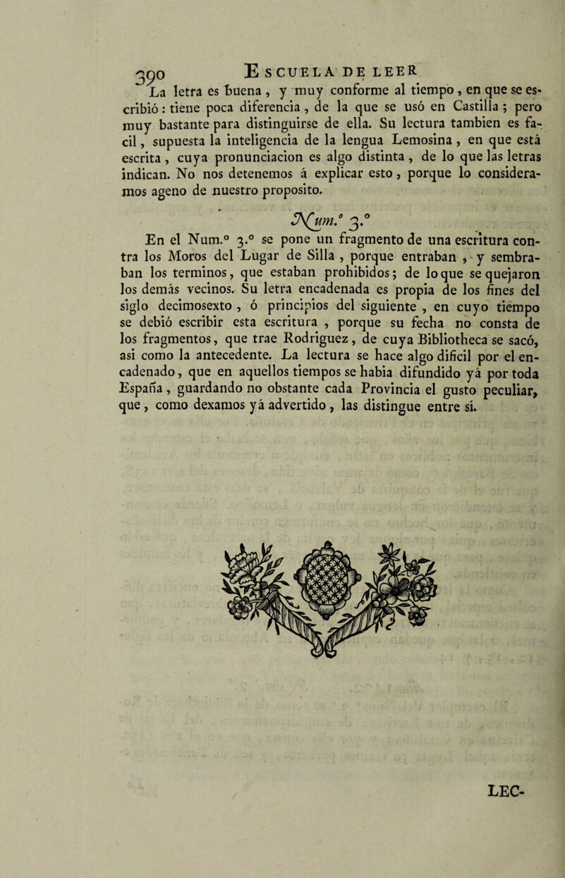 La letra es buena , y muy conforme al tiempo , en que se es¬ cribió : tiene poca diferencia , de la que se usó en Castilla ; pero muy bastante para distinguirse de ella. Su lectura también es fá¬ cil , supuesta la inteligencia de la lengua Lemosina , en que está escrita , cuya pronunciación es algo distinta , de lo que las letras indican. No nos detenemos á explicar esto, porque lo considera¬ mos ageno de nuestro proposito. En el Num.° 3.0 se pone un fragmento de una escritura con¬ tra los Moros del Lugar de Silla , porque entraban , y sembra¬ ban los términos, que estaban prohibidos; de loque se quejaron los demás vecinos. Su letra encadenada es propia de los fines del siglo decimosexto , ó principios del siguiente , en cuyo tiempo se debió escribir esta escritura , porque su fecha no consta de los fragmentos, que trae Rodriguez, de cuya Bibliotheca se sacó, asi como la antecedente. La lectura se hace algo difícil por el en¬ cadenado , que en aquellos tiempos se habia difundido yá por toda España, guardando no obstante cada Provincia el gusto peculiar, que , como dexamos yá advertido, las distingue entre sí.