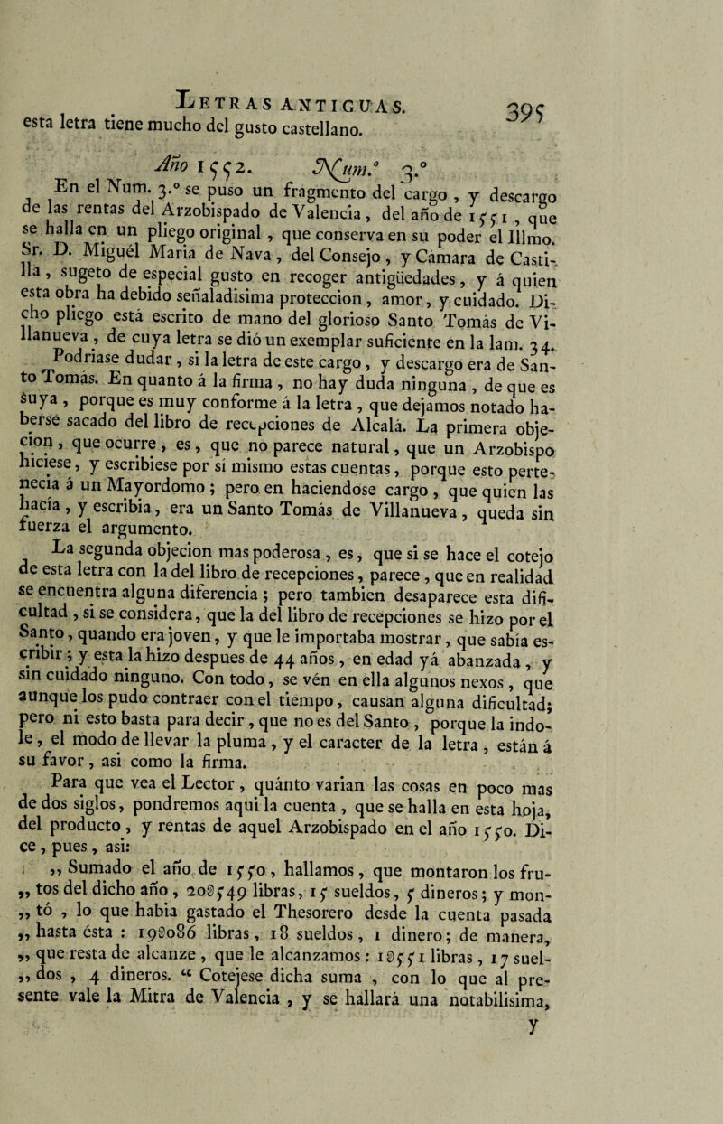 399 esta letra tiene mucho del gusto castellano. Mo I992. JA(UM.° 3.0 En el Num. 3.0 se puso un fragmento del cargo , y descargo de las rentas del Arzobispado de Valencia, del ano de 1^1 , que se halla en un pliego original , que conserva en su poder el 111 mo. Sr. D. Miguél María de Nava , del Consejo , y Cámara de Casti¬ lla , sugeto de especial gusto en recoger antigüedades, y á quien esta obra ha debido señaladísima protección , amor, y cuidado. Di¬ cho pliego está escrito de mano del glorioso Santo Tomás de Vi- llanueva , de cuya letra se dió un exemplar suficiente en la lam. 34. Podríase dudar , si la letra de este cargo, y descargo era de San- to Tomas. En quanto á la firma , no hay duda ninguna , de que es áuya , porque es muy conforme á la letra , que dejamos notado ha¬ berse sacado del libro de recepciones de Alcalá. La primera obje¬ ción , que ocurre , es, que no parece natural, que un Arzobispo hiciese, y escribiese por sí mismo estas cuentas, porque esto perte¬ necía á un Mayordomo ; pero en haciéndose cargo , que quien las hacía , y escribía, era un Santo Tomás de Villanueva , queda sin tuerza el argumento. La segunda objeción mas poderosa , es, que si se hace el cotejo de esta letra con la del libro de recepciones, parece, que en realidad se encuentra alguna diferencia ; pero también desaparece esta difi¬ cultad , si se considera, que la del libro de recepciones se hizo por el Santo, quando era joven, y que le importaba mostrar, que sabía es¬ cribir; y esta la hizo después de 44 años, en edad yá abanzada , y sin cuidado ninguno. Con todo, se vén en ella algunos nexos, que aunque los pudo contraer con el tiempo, causan alguna dificultad; pero ni esto basta para decir, que no es del Santo , porque la índo¬ le , el modo de llevar la pluma , y el carácter de la letra , están á su favor, asi como la firma. Para que vea el Lector, quánto varían las cosas en poco mas de dos siglos, pondremos aqui la cuenta , que se halla en esta hoja, del producto, y rentas de aquel Arzobispado en el año 1770. Di¬ ce , pues, asi: ,, Sumado el año de 1 ffo , hallamos, que montaron los fru- „ tos del dicho año , 20$$49 libras, 1 £ sueldos, £ dineros; y mon- „ tó , lo que había gastado el Thesorero desde la cuenta pasada „ hasta ésta : 190086 libras, 18 sueldos, 1 dinero; de manera, >, que resta de alcanze , que le alcanzamos: iiffi libras, 17 suel- ,, dos , 4 dineros. íc Cotejese dicha suma , con lo que al pre¬ sente vale la Mitra de Valencia , y se hallará una notabilísima, y