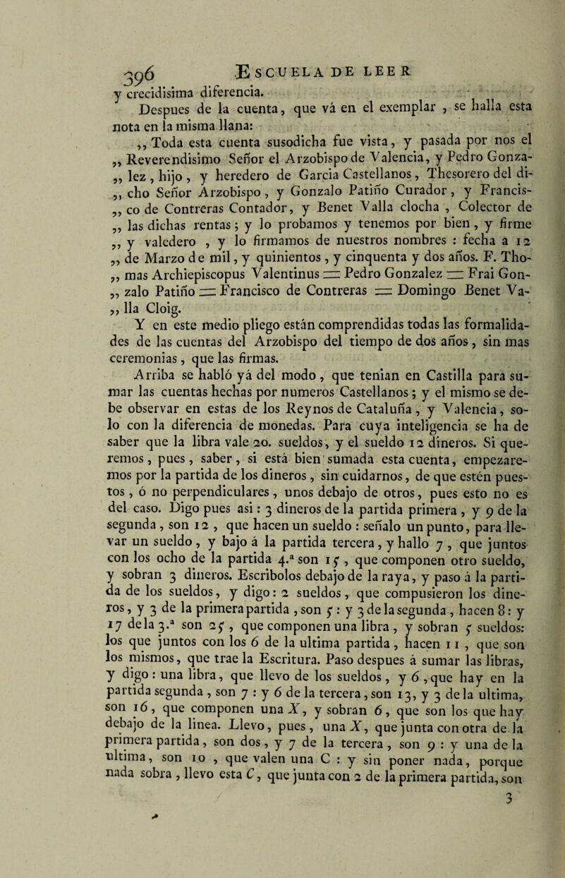 y crecidísima diferencia. Después de la cuenta, que vá en el exemplar , se halla esta nota en la misma llana: ,,Toda esta cuenta susodicha fue vista, y pasada por nos el ,, Reverendísimo Señor el Arzobispo de Valencia, y Pedro Gonza- „ lez , hijo , y heredero de García Castellanos, Thesorero del di- ,, cho Señor Arzobispo , y Gonzalo Patino Curador, y Francis- ,, co de Contreras Contador, y Benet Valla clocha , Colector de ,, las dichas rentas; y lo probamos y tenemos por bien , y firme ,, y valedero , y lo firmamos de nuestros nombres : fecha a 12 „ de Marzo de mil, y quinientos, y cinquenta y dos años. F. Tho- ,, mas Archiepiscopus Valentinus 1= Pedro González — Frai Gon- „ zalo Patino — Francisco de Contreras — Domingo Benet Va- ,, lia Cloig. Y en este medio pliego están comprendidas todas las formalida¬ des de las cuentas del Arzobispo del tiempo de dos años, sin mas ceremonias , que las firmas. Arriba se habió yá del modo , que tenian en Castilla para su¬ mar las cuentas hechas por números Castellanos; y el mismo se de¬ be observar en estas de los Rey nos de Cataluña, y Valencia, so¬ lo con la diferencia de monedas. Para cuya inteligencia se ha de saber que la libra vale 20. sueldos , y el sueldo 12 dineros. Si que¬ remos, pues, saber, si está bien sumada esta cuenta, empezare¬ mos por la partida de los dineros, sin cuidarnos, de que estén pues¬ tos , ó no perpendiculares, unos debajo de otros, pues esto no es del caso. Digo pues asi: 3 dineros de la partida primera , y 9 de la segunda , son 12 , que hacen un sueldo : señalo un punto, para lle¬ var un sueldo , y bajo á la partida tercera , y hallo 7 , que juntos con los ocho de la partida 4.a son 1 y , que componen otro sueldo, y sobran 3 dineros. Escribolos debajo de la raya, y paso á la parti¬ da de los sueldos, y digo: 2 sueldos, que compusieron los dine- ros, y 3 de la primera partida , son y : y 3 de la segunda , hacen 8: y 17 déla 3.a son 27 , que componen una libra , y sobran y sueldos: los que juntos con los ó de la ultima partida, hacen 11 , que son los mismos, que trae la Escritura. Paso después á sumar las libras, y ^8° • libra, que llevo de los sueldos, y 6 ,que hay en la partida segunda , son 7 : y 6 de la tercera, son 13, y 3 de la ultima, son 1 ó, que componen una X , y sobran 6, que son los que hay debajo de la linea. Llevo, pues, una X , que junta con otra de la primera partida, son dos, y 7 de la tercera , son 9 : y una de la ultima, son 10 , que valen una C : y sin poner nada, porque nada sobra , llevo esta C, que junta con 2 de la primera partida., son