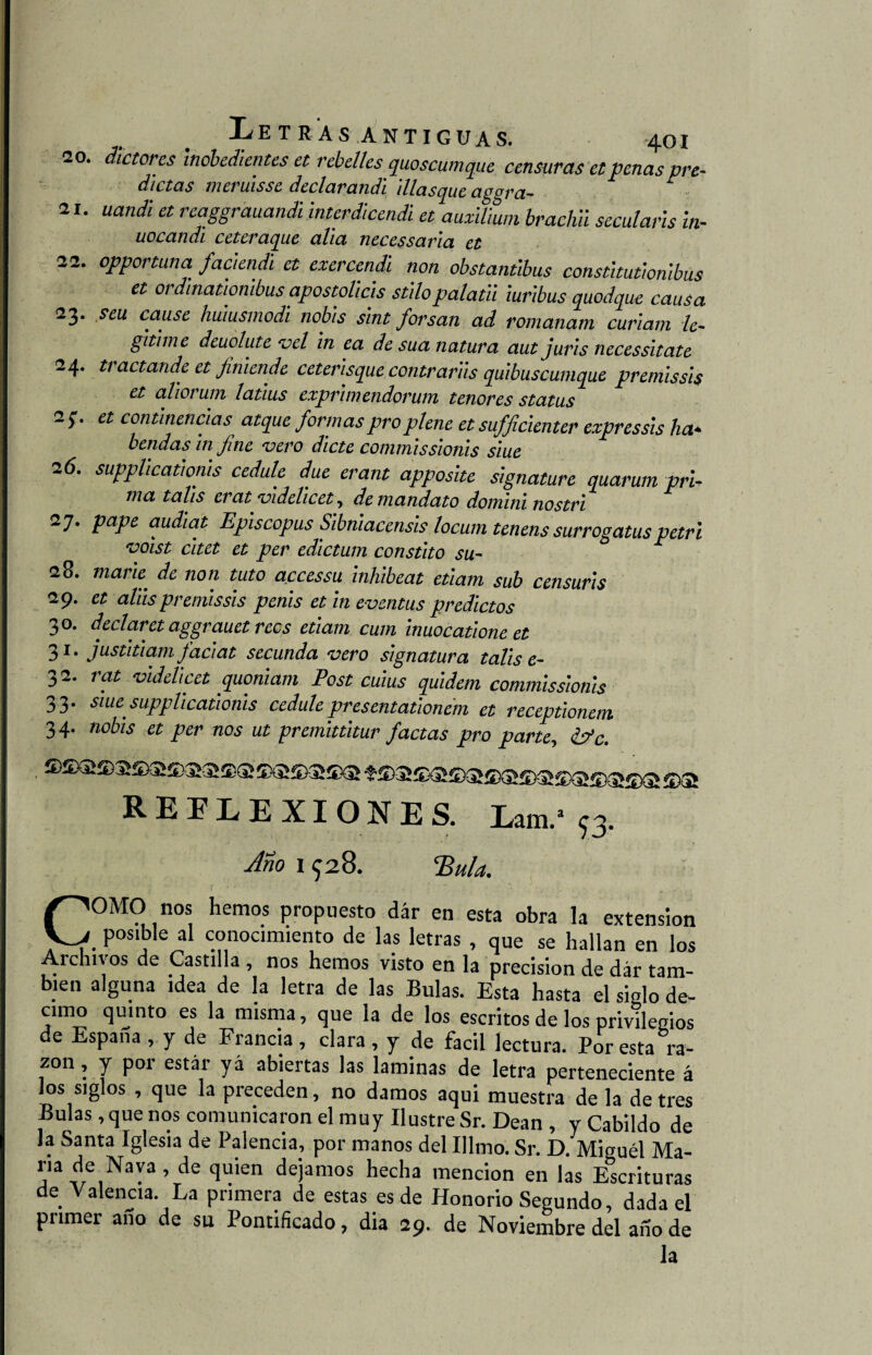 20. dictores inobedientes et rebelles quoscumque censuras et penas pre¬ dictas meruisse declarandi 'diasque aggra- ' 21. uandi et reaggráuandi interdicendi et auxilium brachii secularis in- uocandi ceteraque alia necessaria et 22. opportuna faciendi et exercendi non obstantibus constitutionlbus et ordinatiombus apostolicis súlopalatii iuribus quodque causa 23. seu cause huiusmodi nobis sint forsan ad romanam curiam le¬ gitime deuolute vel in ea de sua natura aut juris necessitate 24. tractande et Jiniende ceterisque contrariis quibuscumque premissis et aliorum latius exprimendorum tenores status 2 et continencias atque formas pro plene et sufficienter expressis ha* heridas in fine 'vero dicte commissionis siue 26. supplicatioms cedule due erant apposite signature quarum pri¬ ma tahs erat videhcet, de mandato domininostri 27. pape audiat Episcopus Sibnmcensis locum tenens surrogatus petri voist citet et per edictum constito su- 28. mark de non tuto accessu inhibeat etiam sub censuris 29. et alus premissis penis et in eventus predictos 30. declaret aggrauet reos etiam cuín inuocatione et 31. justitiam faciat secunda vero signatura talis e- 32. rat videlicet quoniam Post cuius quidem commissionis 33. siuesupplicationis cedule pr es entationem et receptionem 3 4. nobis et per nos ut premittitur factas pro parte, k?c. REFLEXIONES. Lam/93. Ano 1 928. ‘Bula. COMO nos hemos propuesto dar en esta obra la extensión . Pos‘b,e »* conocimiento de las letras , que se hallan en los Archivos de Castilla , nos hemos visto en la precisión de dar tam¬ bién alguna idea de la letra de las Bulas. Esta hasta el siglo dé¬ cimo quinto es la misma, que la de los escritos de los privilegios de España , y de Francia , clara , y de fácil lectura. Por esta ra¬ zón , y por estar yá abiertas las laminas de letra perteneciente á los siglos , que la preceden, no damos aqui muestra de la de tres Bulas , que nos comunicaron el muy Ilustre Sr. Dean , y Cabildo de la Santa Iglesia de Paiencia, por manos del Illmo. Sr. D. Miguél Ma¬ ría de Nava , de quien dejamos hecha mención en las Escrituras de Valencia. La primera de estas es de Honorio Segundo, dada el primer año de su Pontificado, dia 29. de Noviembre del año de la
