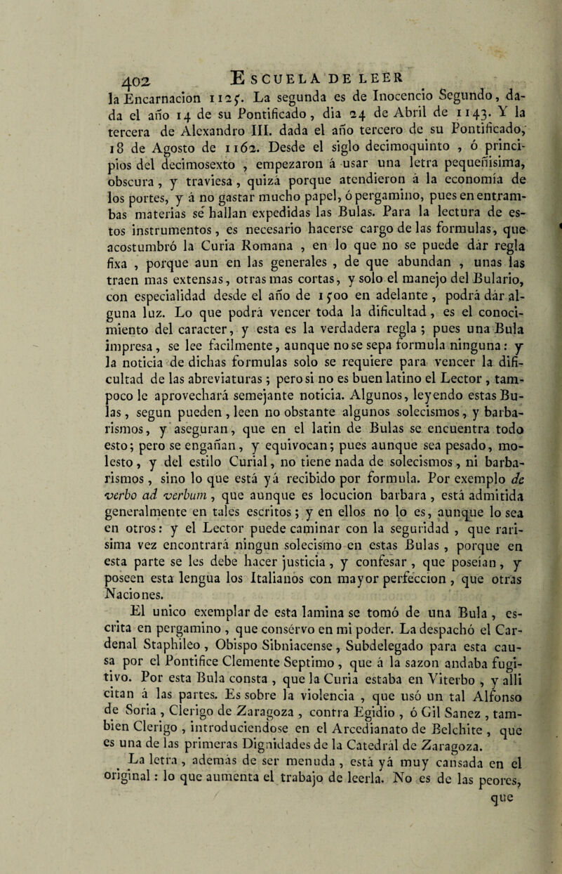 la Encarnación na;. La segunda es de Inocencio Segundo, da¬ da el año 14 de su Pontificado, día 24 de Abril de 1143. \ la tercera de Alexandro III. dada el año tercero de su Pontificado, 18 de Agosto de 116a. Desde el siglo decimoquinto , ó princi¬ pios del decimosexto , empezaron á usar una letra pequeñísima, obscura , y traviesa , quizá porque atendieron á la economía de los portes, y á no gastar mucho papel, ó pergamino, pues en entram¬ bas materias se hallan expedidas las Bulas. Para la lectura de es¬ tos instrumentos, es necesario hacerse cargo de las formulas, que acostumbró la Curia Romana , en lo que no se puede dár regla fixa , porque aun en las generales , de que abundan , unas las traen mas extensas, otras mas cortas, y solo el manejo del Bulario, con especialidad desde el año de 1 ;oo en adelante , podrá dár al¬ guna luz. Lo que podrá vencer toda la dificultad, es el conoci¬ miento del carácter, y esta es la verdadera regla ; pues una Bula impresa, se lee fácilmente, aunque no se sepa formula ninguna: y la noticia de dichas formulas solo se requiere para vencer la difi¬ cultad de las abreviaturas; pero si no es buen latino el Lector , tam¬ poco le aprovechará semejante noticia. Algunos, leyendo estas Bu¬ las , según pueden , leen no obstante algunos solecismos, y barba¬ remos , y aseguran, que en el latin de Bulas se encuentra todo esto; pero se engañan, y equivocan; pues aunque sea pesado, mo¬ lesto , y del estilo Curial, no tiene nada de solecismos, ni barba¬ remos , sino lo que está yá recibido por formula. Por exemplo de verbo ad verbum , que aunque es locución barbara , está admitida generalmente en tales escritos; yen ellos no lo es, aunque lo sea en otros: y el Lector puede caminar con la seguridad , que rarí¬ sima vez encontrará ningún solecismo en estas Bulas , porque en esta parte se les debe hacer justicia, y confesar, que poseían, y poseen esta lengua los Italianos con mayor perfección, que otras Naciones. El único exemplar de esta lamina se tomó de una Bula , es¬ crita en pergamino , que conservo en mi poder. La despachó el Car¬ denal Staphileo , Obispo Sibniacense, Subdelegado para esta cau¬ sa por el Pontífice Clemente Séptimo , que á la sazón andaba fugi¬ tivo. Por esta Bula consta , que la Curia estaba en Viterbo , y alli citan á las partes. Es sobre la violencia , que usó un tal Alfonso de Soria , Clérigo de Zaragoza , contra Egidio , ó Gil Sanez , tam¬ bién Clérigo , introduciéndose en el Arcedianato de Belchite , que es una de las primeras Dignidades de la Catedral de Zaragoza. La letra , además de ser menuda , está yá muy cansada en el original: lo que aumenta el trabajo de leerla. No es de las peores, que
