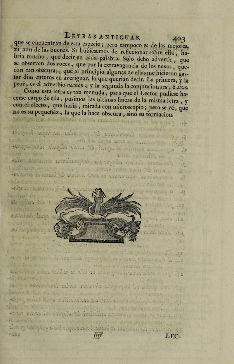que se encuentran de esta especie ; pero tampoco es de las mejores, m aun de las buenas. Si hubiésemos de reflexionar sobre ella , ha¬ bría mucho , que decir, en cada, palabra, SqIo debo advertir, que se observen dos voces , que por la extravagancia de los nexos, que¬ dan tan obscuras, que al principio algunas de ellas me hicieron gas- tar días enteros en averiguar, lo que querían decir. La primera, y la peor, es el adverbio necnon ; y la segunda la conjunción seu, ó slve. Como esta letra es tan menuda, para que el Lector pudiese ha- ceise caigo de ella, pusimos las ultimas lineas de la misma letra , y con el erecto , j}ue haría , mirada con microscopio; pero se vé, que no es su pequenez , la que la hace obscura , sino su formación.