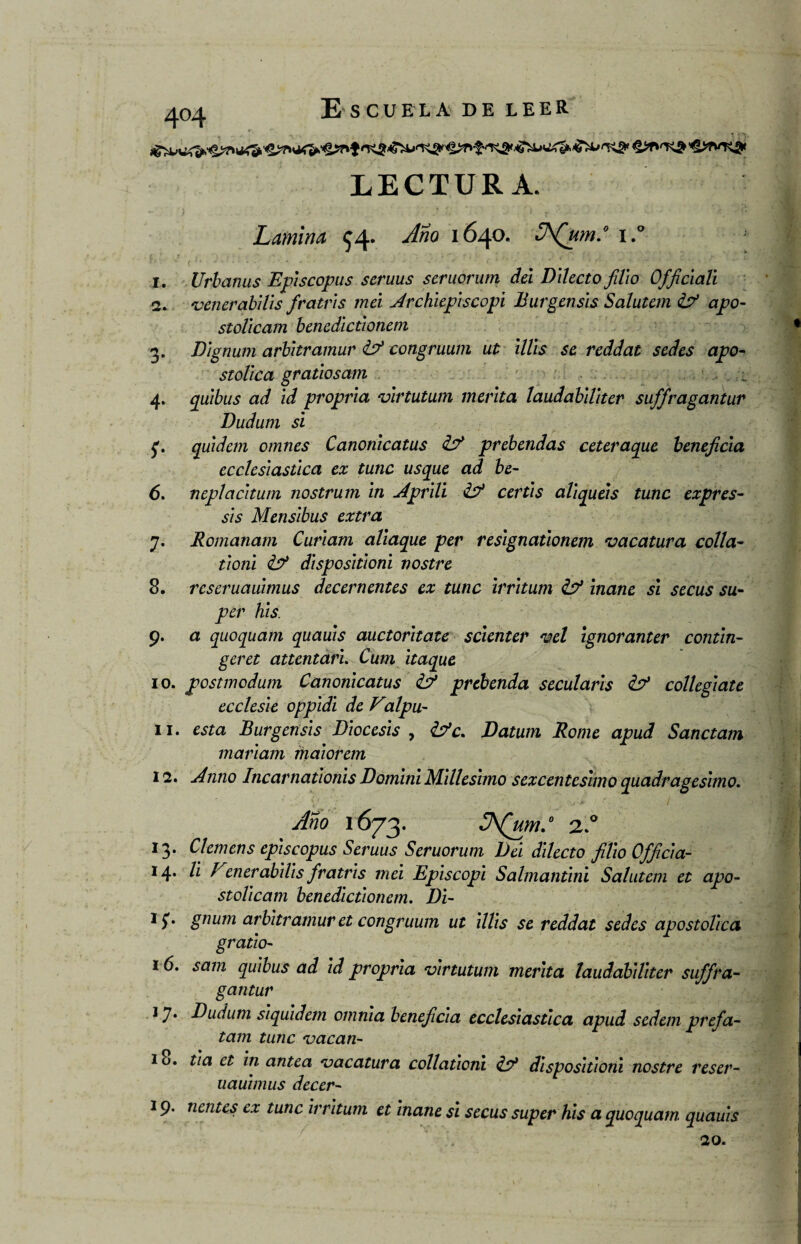4°4 '^WTsgK LECTURA. Lamina $4- Año 1640. JAQum.° i.° I. Urbanas Episcopus scruus seruorum del Dilecto filio Officiali «2. venerabllis fratris mei Archiepiscopi Burgensls Salutem & apo- stoVicam bencdictionem 3. Dignum arbitramur congruum ut lilis se reddat sedes apo¬ stólica grados am ■_ ;V 4. quibus ad id propria virtutum menta laudablllter suffragantur Dudurn si quidem omnes Canonicatus prebendas ceteraque beneficia ecclesiastica ex tune usque ad be- 6. neplacitum nostrum in Aprili certis aliqueis tune expres- sis Mensibus extra y. Romanam Curiam aliaque per resignationem vacatura colla- tioni dispesitioni vostre 8. rcseruauimus decernentes ex tune irritum & inane si secus su• per his. 9. a quoquam quauis auctoritate scienter vel ignoranter contin- geret attentari. Cum itaque 10. postmodum Canonicatus & prebenda secularis &* collegiate ecclesie oppidi de Valpu- II. esta Burgensls Diócesis , &c. Datum Rome apud Sanctam mariam maiorem 12. Anno Incarnadonis Domini Millesimo sexcentésimo quadragesimo. Año 1673. JA(um.° 2.° 13. Ciernens episcopus Seruus Seruorum Del dilecto filio Officia- 14. Vi Venerabilis fratris mei Episcopi Salmantini Salutem et apo- stolicam benedictiotiem. Di- 15*. gnum arbitramur et congruum ut lilis se reddat sedes apostólica grado- 16. saín quibus ad id propria virtutum merita laudabiliter suffra¬ gantur 1 y. Dudurn siquidem omnia beneficia ecclesiastica apud sedem prefa- tam tune vacan- 18. tia et in antea vacatura collationi disposidoni nostre reser- uauunus decer- 19. nentes ex tune irritum et inane si secus super his a quoquam quauis 20.