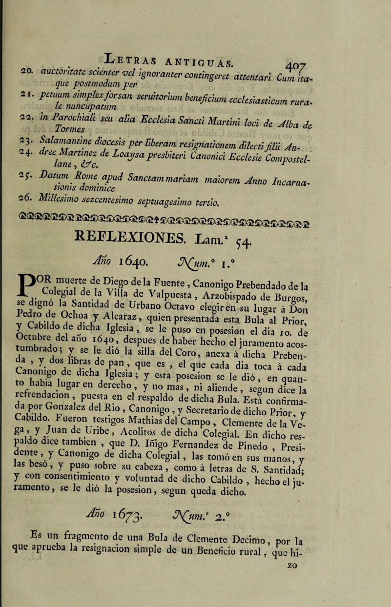 20. auctontate saenter vel ignoranter contingeret attentari cZi ha- que postmodum per ar. petuum simple*forsan seruitorium beneficium eccksiasticum rara- Le nuncupatum “ 22. mParochtah sai alia Ecclesia Sancti Martini loci de Alba de 23. Salamantine diócesis per liberam resignationem dilectiMi Jn- 24. * Loaysa presbiteri Canonici Ecclesie Compostel- 2;. Datum Romc apud Sanctam mariam maiorem Amo lucarna- tioms domimce 26. Millesimo sexcentésimo septuagésimo tertio. xssxa-s -ir ¿6a REFLEXIONES. Lam.“ ^4. Ano 1640. 0 l.# POR muerte de Diego de la Fuente, Canónigo Prebendado de la Colegial de la Villa de Valpuesta, Arzobispado de Bureos p la Santidad de Urbano Octavo elegir e/su lugar á Don v r k-U J ^ f1r.az ’ <lulen Presentada esta Bula al Prior, y Cabildo de dicha Iglesia,. se le puso en posesión el dia jo. de Octubie del ano 1640, después de haber hecho el juramento acos- tumbrado; y se le dió la silla del Coro, anexa á dicha Preben¬ da , y dos libras de pan, que es , el que cada dia toca á cada ^Th'80/6 dlcha, I81“,a i y «»a posesión se le dió, en quan- to hab,a lugar en derecho , y no mas , ni aliende , según dice la íefrendacion , puesta en el respaldo de dicha Bula. Está confirma- da P'?!' Gozalez del Rio , Canónigo , y Secretario de dicho Prior, y Cabildo. Fueron testigos Mathias del Campo , Clemente de la Ve- ga’ 7 /Ua deL.Unbe’ Acólitos de dicha Colegial. En dicho res¬ paldo dice también , que D. Iñigo Fernandez de Pinedo , Presi¬ dente, y Canónigo de dicha Colegial, las tomó en sus manos, y las beso, y puso sobre su cabeza, como á letras de S. Santidad- y con consentimiento y voluntad de dicho Cabildo , hecho el ju¬ ramento, se le dió la posesión, según queda dicho. Ano 1673. ZAQum: a.° Es un fragmento de una Bula de Clemente Décimo, por la que aprueba la resignación simple de un Beneficio rural, que hi- zo