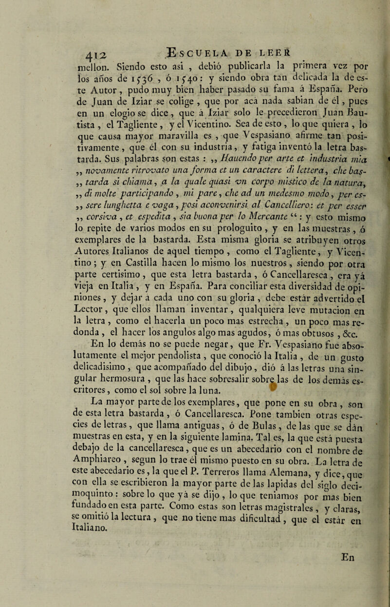 mellón. Siendo esto asi , debió publicarla la primera vez por los anos de 15*36 , ó i£4o: y siendo obra tan delicada la de es¬ te Autor, pudo muy bien haber pasado su fama á España. Pero de Juan de Iziar se colige , que por acá nada sabían de él, pues en un elogióse dice, que á iziar solo le precedieron Juan Bau¬ tista , el Tagliente , y el Vicentino. Sea de esto , lo que quiera , lo que causa mayor maravilla es , que Vespasiano afirme tan posi¬ tivamente , que él con su industria, y fatiga inventó la letra bas¬ tarda. Sus palabras son estas : ,, Hauendo per arte et industria mia ,, novamente ritrovato una forma et un caractere di lettera, chebas- ,, tarda si chiama, a la quale quasi vn corpo místico de la natura, ,, di molte participando , mi pare, che ad un medesmo modo, per es- ,, sere lunghetta e vaga, posi aconvenirsi al CancelUero: et per esser ,, corsiva , et espedita , si a buona per lo Mercante tc: y esto mismo lo repite de varios modos en su prologuito , y en las muestras, ó exemplares de la bastarda. Esta misma gloria se atribuyen otros Autores Italianos de aquel tiempo, como el Tagliente, y Vicen¬ tino ; y en Castilla hacen lo mismo los nuestros, siendo por otra parte certisimo, que esta letra bastarda , ó Cancellaresca , era yá vieja en Italia , y en España. Para conciliar esta diversidad de opi¬ niones , y dejar a cada uno con su gloria , debe estar advertido el Lector, que ellos llaman inventar, qualquiera leve mutación en la letra , como el hacerla un poco mas estrecha , un poco mas re¬ donda , el hacer los ángulos algo mas agudos, ó mas obtusos , &c. En lo demás no se puede negar, que Fr. Vespasiano fue abso¬ lutamente el mejor pendolista , que conoció la Italia , de un gusto delicadísimo , que acompañado del dibujo, dió á las letras una sin¬ gular hermosura , que las hace sobresalir sobre las de los demás es¬ critores, como el sol sobre la luna. La mayor parte de los exemplares, que pone en su obra, son de esta letra bastarda , ó Cancellaresca. Pone también otras espe¬ cies de letras, que llama antiguas, ó de Bulas, délas que se dán muestras en esta, y en la siguiente lamina. Tal es, la que está puesta debajo de la cancellaresca, que es un abecedario con el nombre de Amphiareo , según lo trae él mismo puesto en su obra. La letra de este abecedario es, la que el P. Terreros llama Alemana, y dice, que con ella se escribieron la mayor parte de las lapidas del siglo deci¬ moquinto : sobre lo que yá se dijo , lo que teniamos por mas bien fundado en esta parte. Como estas son letras magistrales , y claras, se omitió la lectura , que no tiene mas dificultad , que el estar en Italiano. En