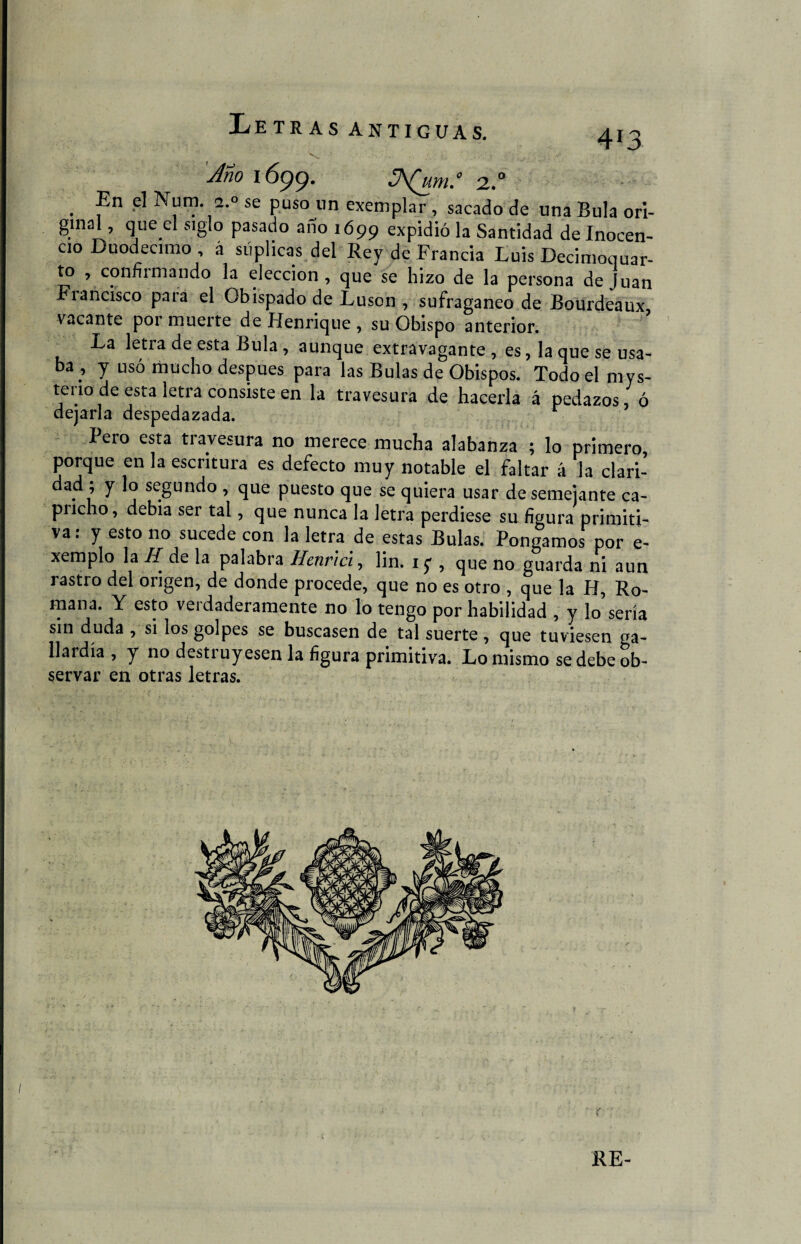 41 3 Ano 1699. jyW 2.0 . ^n se Puso un exemplar , sacado de una Bula ori- gmal, queel siglo pasado año 1699 expidió la Santidad de Inocen¬ cio Duodécimo , á suplicas del Rey de Francia Luis Decimocuar¬ to , confirmando la elección, que se hizo de la persona de Juan Francisco para el Obispado de Luson , sufragáneo de Bourdeaux, vacante poi muerte de Henrique, su Obispo anterior. La letra de esta Bula , aunque extravagante , es, la que se usa¬ ba, y usó mucho después para las Bulas de Obispos. Todo el mys- teno de esta letra consiste en la travesura de hacerla á pedazos, ó dejarla despedazada. Pero esta tiavesura no merece mucha alabanza ; lo primero porque en la escritura es defecto muy notable el faltar á la clari¬ dad ; y lo segundo , que puesto que se quiera usar desemejante ca¬ pricho, debía ser tal, que nunca la letra perdiese su figura primiti¬ va. y esto no sucede con la letra de estas Bulas. Pongamos por e- xemplo la H de la palabra Hcnrici, lin. 1 y , que no guarda ni aun rastro del origen, de donde procede, que no es otro , que la H, Ro¬ mana. Y esto verdaderamente no lo tengo por habilidad , y lo sería sin duda , si los golpes se buscasen de tal suerte , que tuviesen ga¬ llardía , y no destruyesen la figura primitiva. Lo mismo se debe ob¬ servar en otras letras. RE-