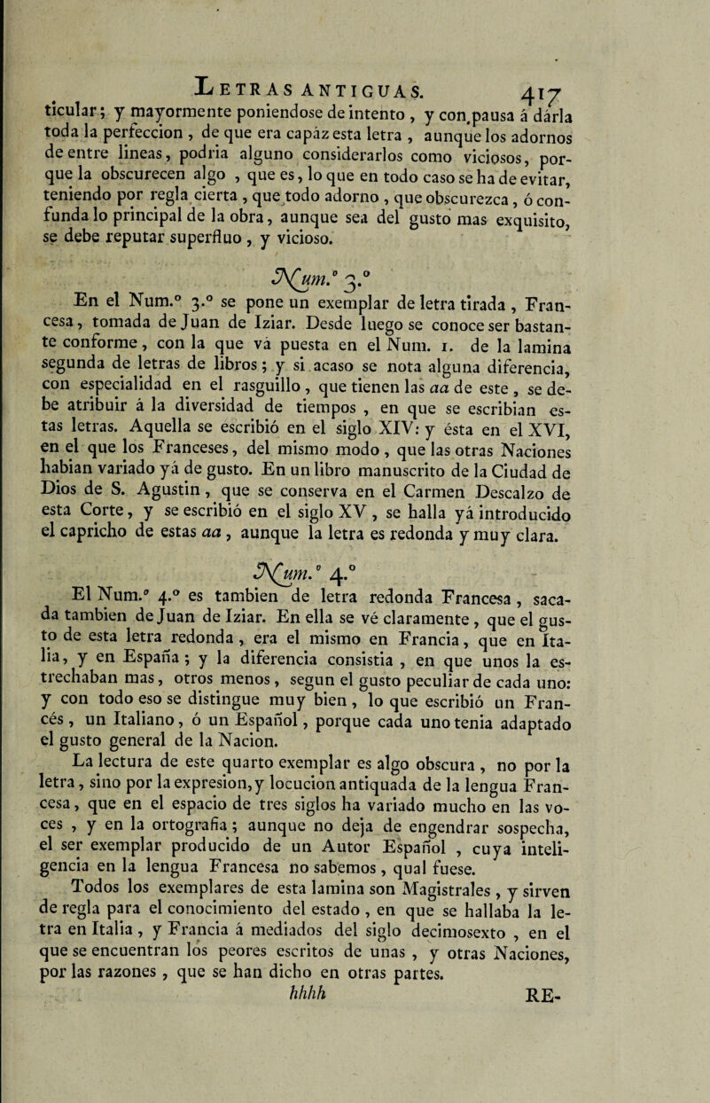 ticular; y mayormente poniéndose de intento , y con pausa á darla toda la perfección , de que era capaz esta letra , aunque los adornos de entre lineas, podría alguno considerarlos como viciosos, por¬ que la obscurecen algo , que es, loque en todo caso se ha de evitar, teniendo por regla cierta , que todo adorno , que obscurezca, ó con¬ funda lo principal de la obra, aunque sea del gusto mas exquisito, se debe reputar superfluo , y vicioso. 3^um.° 3.0 En el Num.° 3.0 se pone un exemplar de letra tirada , Fran¬ cesa, tomada de Juan de Iziar. Desde luego se conoce ser bastan¬ te conforme, con la que vá puesta en el Num. i. de la lamina segunda de letras de libros; y si acaso se nota alguna diferencia, con especialidad en el rasguillo , que tienen las aa de este , se de¬ be atribuir á la diversidad de tiempos , en que se escribian es¬ tas letras. Aquella se escribió en el siglo XXV: y ésta en el XVI, en el que los Franceses, del mismo modo , que las otras Naciones habian variado yá de gusto. En un libro manuscrito de la Ciudad de Dios de S. Agustin, que se conserva en el Carmen Descalzo de esta Corte, y se escribió en el siglo XV , se halla yá introducido el capricho de estas aa , aunque la letra es redonda y muy clara. JA(um.\ 4.0 El Num.a 4.0 es también de letra redonda Francesa, saca¬ da también de Juan de Iziar. En ella se vé claramente , que el gus¬ to de esta letra redonda , era el mismo en Francia, que en Ita¬ lia, y en España; y la diferencia consistia , en que unos la es- ti echaban mas, otros menos, según el gusto peculiar de cada uno: y con todo eso se distingue muy bien , lo que escribió un Fran¬ cés , un Italiano, ó un Español, porque cada uno tenia adaptado el gusto general de la Nación. La lectura de este quarto exemplar es algo obscura , no por la letra, sino por la expresión, y locución antiquada de la lengua Fran¬ cesa , que en el espacio de tres siglos ha variado mucho en las vo¬ ces , y en la ortografía; aunque no deja de engendrar sospecha, el ser exemplar producido de un Autor Español , cuya inteli¬ gencia en la lengua Francesa no sabemos, qual fuese. Todos los exemplares de esta lamina son Magistrales , y sirven de regla para el conocimiento del estado , en que se hallaba la le¬ tra en Italia, y Francia á mediados del siglo decimosexto , en el que se encuentran los peores escritos de unas , y otras Naciones, por las razones, que se han dicho en otras partes. hhhh RE-