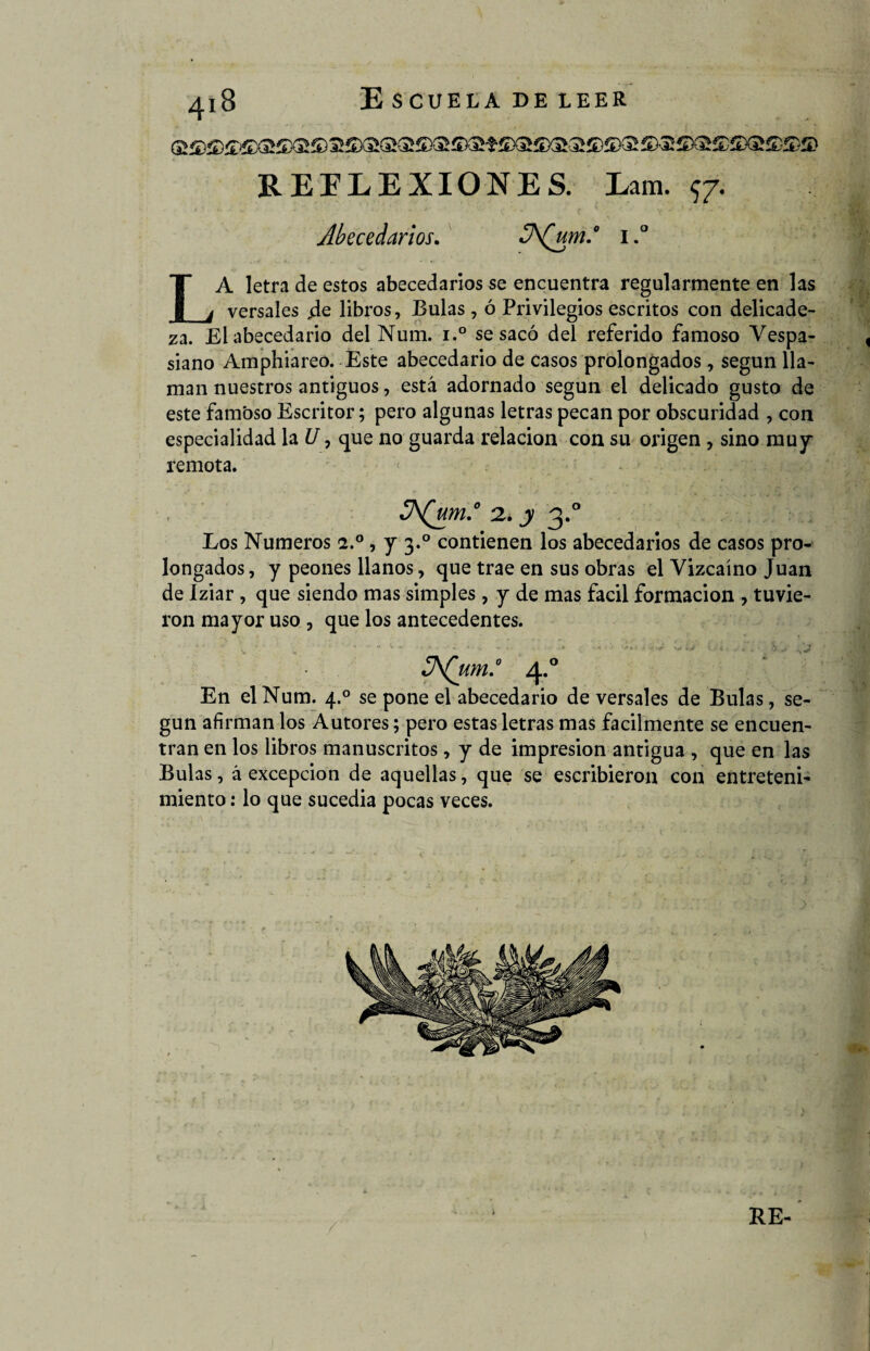 REFLEXIONES. Lam. $7. Abecedarios. JA(um.° 1.° LA letra de estos abecedarios se encuentra regularmente en las versales jde libros, Bulas , ó Privilegios escritos con delicade¬ za. El abecedario del Num. i.° se sacó del referido famoso Vespa- siano Amphiareo. Este abecedario de casos prolongados, según lla¬ man nuestros antiguos, está adornado según el delicado gusto de este famoso Escritor; pero algunas letras pecan por obscuridad , con especialidad la U ? que no guarda relación con su origen , sino muy remota. JA(um.° 2* y 3.0 Los Números 2.0 , y 3.0 contienen los abecedarios de casos pro¬ longados, y peones llanos, que trae en sus obras el Vizcaíno Juan de Iziar , que siendo mas simples , y de mas fácil formación , tuvie¬ ron mayor uso , que los antecedentes. JA(um.° 4.0 En el Num. 4.0 se pone el abecedario de versales de Bulas, se¬ gún afirman los Autores; pero estas letras mas fácilmente se encuen¬ tran en los libros manuscritos, y de impresión antigua , que en las Bulas, á excepción de aquellas, que se escribieron con entreteni¬ miento : lo que sucedía pocas veces.