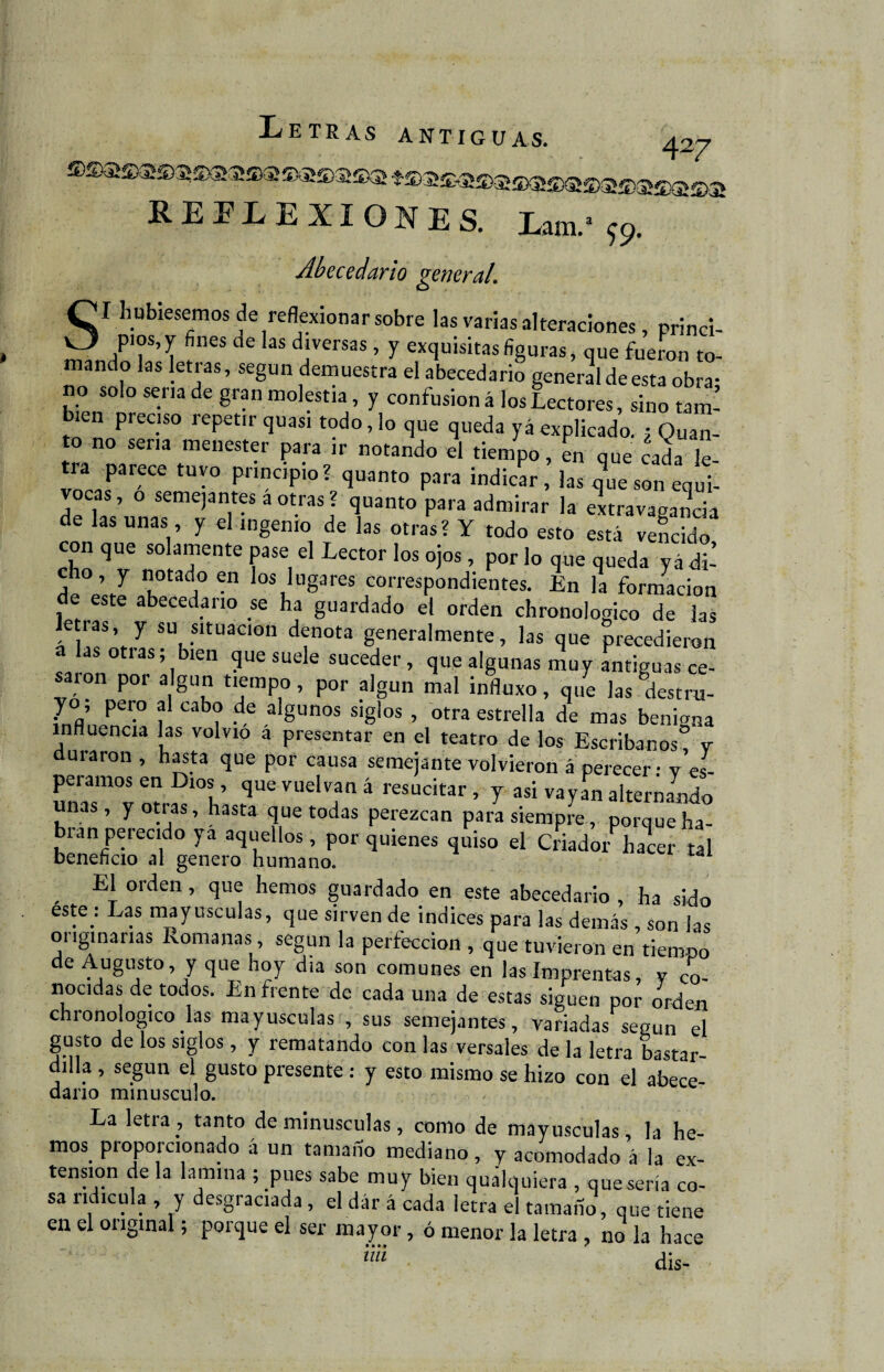 REFLEXIONES. W 59. Abecedario general\ SI hubiésemos de reflexionar sobre las varias alteraciones , princi¬ pios,^ fines de las diversas, y exquisitas figuras, que fueron to¬ mando las letras, según demuestra el abecedario general de esta obra; no solo seria de gran molestia, y confusión á los Lectores, sino torn¬ en pieciso repetir quasi todo, lo que queda yá explicado. ¿ Quan- to no sena menester para ir notando el tiempo, en que cada le¬ ía parece tuyo principio? quanto para indicar, las que son equi¬ vocas, o semejante* a otras ? quanto para admirar la extravagancia de las unas, y el ingenio de las otras? Y todo esto está vencido con que solamente pase el Lector los ojos , por lo que queda yá di¬ cho , y notado en los lugares correspondientes. En la formación de este abecedario se ha guardado el orden chronologico de las e ras, y su situación denota generalmente, las que precedieron sJnn ;ib‘en ?U6SUele suceder> que algunas muy antiguas ce- saion por algún tiempo, por algún mal influxo, que las destm- yo, pero al cabo de algunos siglos , otra estrella de mas benita influencia las volvio a presentar en el teatro de los Escribanos” v duraron , hasta que por causa semejante volvieron á perecer - y es¬ peramos en Dios qUe vuelvan á resucitar , y asi vayan alternando unas, y otras, hasta que todas perezcan para siempre, porque ha¬ bían perecido yá aquellos, por quienes quiso el Criador hacer tal beneficio al genero humano. El orden, que hemos guardado en este abecedario , ha sido este : Las mayúsculas, que sirven de indices para las demás, son las onginarias Romanas , según la perfección , que tuvieron en tiempo de Augusto, y que hoy dia son comunes en las Imprentas, v co¬ nocidas de todos. Enfrente de cada una de estas siguen por orden chronologico las mayúsculas , sus semejantes, variadas según el gusto de los siglos, y rematando con las versales de la letra bastar dilla , según el gusto presente : y esto mismo se hizo con el abece- daño minúsculo. La letra , tanto de minúsculas, como de mayúsculas , la he¬ mos proporcionado á un tamaño mediano, y acomodado á la ex¬ tensión de la lamina ; pues sabe muy bien qualquiera , quesería co¬ sa ridicula , y desgraciada , el dár á cada letra el tamaño, que tiene en el original; porque el ser mayor, ó menor la letra , no la hace mt ais-