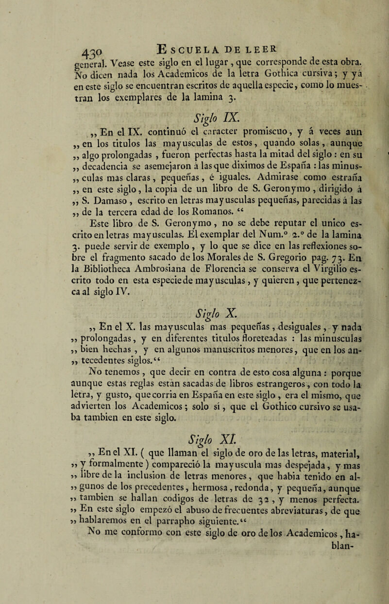 general. Vease este siglo en el lugar , que corresponde de esta obra. No dicen nada los Académicos de la letra Gothica cursiva; y yá en este siglo se encuentran escritos de aquella especie, como lo mues¬ tran los exemplares de la lamina 3. Siglo IX. „ En el IX. continuó el carácter promiscuo, y á veces aun ,, en los titulos las mayúsculas de estos, quando solas, aunque ,, algo prolongadas , fueron perfectas hasta la mitad del siglo : en su ,, decadencia se asemejaron á lasque diximos de España : las minus- ,, culas mas claras, pequeñas, é iguales. Admirase como estraña ,, en este siglo, la copia de un libro de S. Geronymo, dirigido á ,, S. Damaso , escrito en letras mayúsculas pequeñas, parecidas á las ,, de la tercera edad de los Romanos. “ Este libro de S. Geronymo, no se debe reputar el único es¬ crito en letras mayúsculas. Elexemplar del Num.° <i.° de la lamina 3. puede servir de exemplo , y lo que se dice en las reflexiones so¬ bre el fragmento sacado de los Morales de S. Gregorio pag. 73. En la Bibliotheca Ambrosiana de Florencia se conserva el Virgilio es¬ crito todo en esta especie de mayúsculas, y quieren, que pertenez¬ ca al siglo IV. Siglo X. ,, En el X. las mayúsculas mas pequeñas, desiguales, y nada ,, prolongadas, y en diferentes titulos floreteadas : las minúsculas ,, bien hechas , y en algunos manuscritos menores, que en los an- ,, tecedentes siglos.44 No tenemos, que decir en contra de esto cosa alguna : porque aunque estas reglas están sacadas de libros estrangeros, con todo la letra, y gusto, quecorria en España en este siglo , era el mismo, que advierten los Académicos; solo sí, que el Gothico cursivo se usa¬ ba también en este siglo. Siglo XI 5, En el XI. ( que llaman el siglo de oro de las letras, material, 5, y formalmente) compareció la mayúscula mas despejada, y mas ,, libre de la inclusión de letras menores, que habia tenido en al- 55 gunos de los precedentes, hermosa, redonda, y pequeña, aunque ,, también se hallan códigos de letras de 32 , y menos perfecta. 3? En este siglo empezó el abuso de frecuentes abreviaturas, de que 33 hablaremos en el parrapho siguiente.44 No me conformo con este siglo de oro de los Académicos, ha¬ blan-