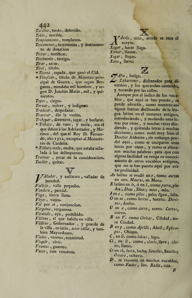 Tardino, tardo , detenido. Teble, terrible. Templamiento, templanza. Testamento testimonio , y instrumen¬ to de donación Testar , testificar. Testimonio , testigo. Tirar, sacar. J/ftf/, titulo. * Tizona , espada , que ganó el Cid. * Thiufado , titulo de Ministro prin¬ cipal de Guerra , que según Ber- ganza , mandaba mil hombres , y se¬ gún D. Joachin Marín , mil, y qui¬ nientos. Topos , ciegos. Tornar , volver , y indignar. Tradecar, despedazar. Travesar , dar la vuelta. Trebejar , divertirse, jugar , y burlarse. * Tributo , de vaso , y muía , era ei que daban á los Adelantados, y Me¬ rinos , del que el Rey D. Fernan¬ do, año 1312, exceptuó al Monaste¬ rio de Cardeña. * Tributo malo, multa, que estaba seña¬ lada á los delinquentes. Trutinar , pesar en la consideración. Tueller , quitar. TXAladar, y vallatare , valladar de y heredad. VAlejo , valle pequeño.. Tandero, parcial. Vega , tierra llana. Veyos , viejos. Vd por et, conjunción. Vergoina, vergüenza. Vetatulo , aya , prohibido. Villano , el que habita en villa. Villicus , Gobernador , y guarda de la villa , en latín , actor villa,, y tam¬ bién Mayordomo. Vinino , veneno , enemistad. Visquir, vivir. Vvantes , guantes. T usco , con vosotros, XTJerh , sitiodonde se saca el _yjL aceyte. Xagar , hacer llaga. Xamar, llamar. Xegar, llegar. , llano. Aba , loriga. Zaharrones, disfrazados para di¬ versión , y los que andan cantando, y tocando por las calles. Aunque por el indice de los voca¬ blos , que aqui se han puesto, se puede advertir , como nuestros an¬ tiguos fueron declinando de la len¬ gua latina en el romance antiguo, introduciendo , y mudando unas le¬ tras por otras, y muchas veces aña¬ diendo , y quitando letras á muchas dicciones? como notó muy bien el Doctor Alderete ; sin embargo pon¬ dré aqui , como se usurparon unas letras por otras, y como se altera¬ ron muchas palabras: para que con alguna facilidad se venga en conoci¬ miento de otros vocablos antiguos, que no se han puesto aqui por evi¬ tar prolixidad. Au latino se mudó en o , como auruin en oro. Maurus, en Moro. E latino en ie, ó en i, como petra, pie¬ dra ; Deus , Dios; meus , mió. /en ¿ , comopilus , pelo; ligna , leña. O en ue , como hortus , huerto. Domi¬ nas , dueño. U en o , como curro , corro. Curvusy corvo. B en V. como Chitas, Cibdad , ao- ra Ciudad. B en p , como Aprilis, Abril; Episco- pus , Obispo. C , en G. como laicus, lego. C/, en 11, como , clavis, llave ; cla¬ mo, llamo. Ct en ch, lucía, lucha; Sanctius, Sancho; Octavo, ochavo. D , se resumió en muchos vocablos, como Exdus, feo. Radix, raiz. F