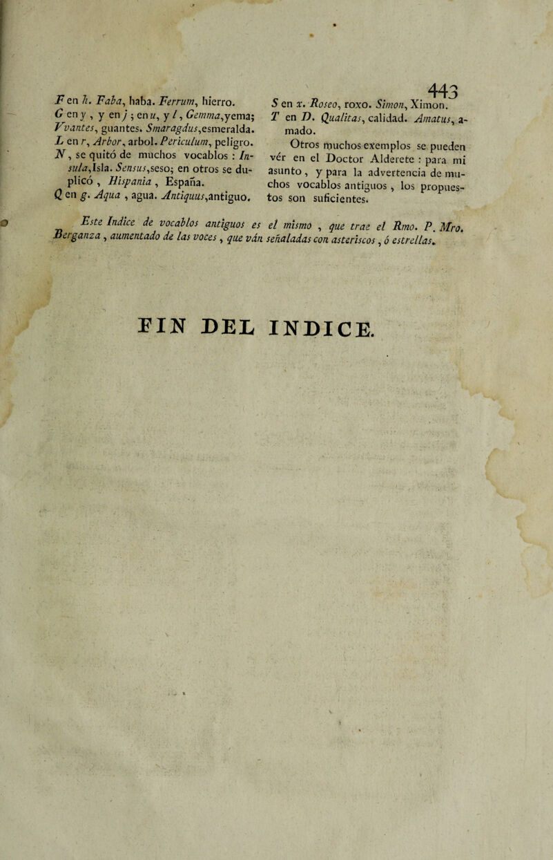 F en Ti. Faba, haba. Ferruin, hierro. C en y , y en y ; en u, y /, Gemma,yema; Vvantes, guantes. 5/«¿r¿gi«/,esmeralda. en r, Arbor, árbol. Periculum, peligro. , se quitó de muchos vocablos : 7/z- jz¿/¿7,Isla. 5¿«iWi,seso; en otros se du¬ plicó , Híspanla , España. Q en g. Aqua , agua. Antiguas,antiguo. 443 5 en x. Roseo, roxo. Simón, Ximon. jT en ID. Qualitas, calidad. Amatas, a- mado. Otros muchos exemplos se pueden vér en el Doctor Alderete : para mi asunto , y para la advertencia de mu¬ chos vocablos antiguos , los propues¬ tos son suficientes. Este Indice de vocablos antiguos es el mismo , qué trae el Rmo. P. Mro. Betganza, aumentado de las voces, que ván señaladas con asteriscos, ó estrellas.. FIN DEL INDICE.